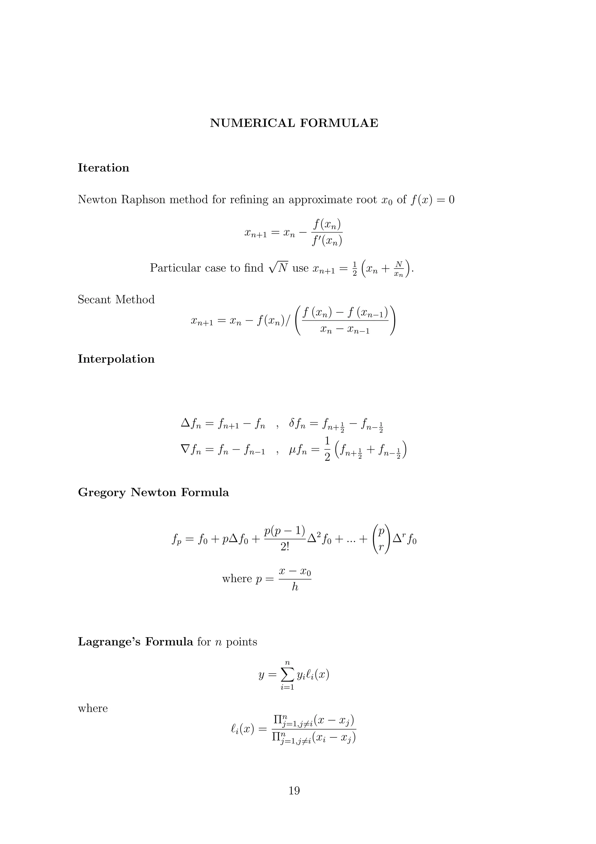 NUMERICAL FORMULAE
Iteration
Newton Raphson method for reﬁning an approximate root x0 of f(x) = 0
xn+1 = xn −
f(xn)
f (xn)
Particular case to ﬁnd
√
N use xn+1 = 1
2
xn + N
xn
.
Secant Method
xn+1 = xn − f(xn)/
f (xn) − f (xn−1)
xn − xn−1
Interpolation
∆fn = fn+1 − fn , δfn = fn+ 1
2
− fn− 1
2
fn = fn − fn−1 , µfn =
1
2
fn+ 1
2
+ fn− 1
2
Gregory Newton Formula
fp = f0 + p∆f0 +
p(p − 1)
2!
∆2
f0 + ... +
p
r
∆r
f0
where p =
x − x0
h
Lagrange’s Formula for n points
y =
n
i=1
yi i(x)
where
i(x) =
Πn
j=1,j=i(x − xj)
Πn
j=1,j=i(xi − xj)
19
 