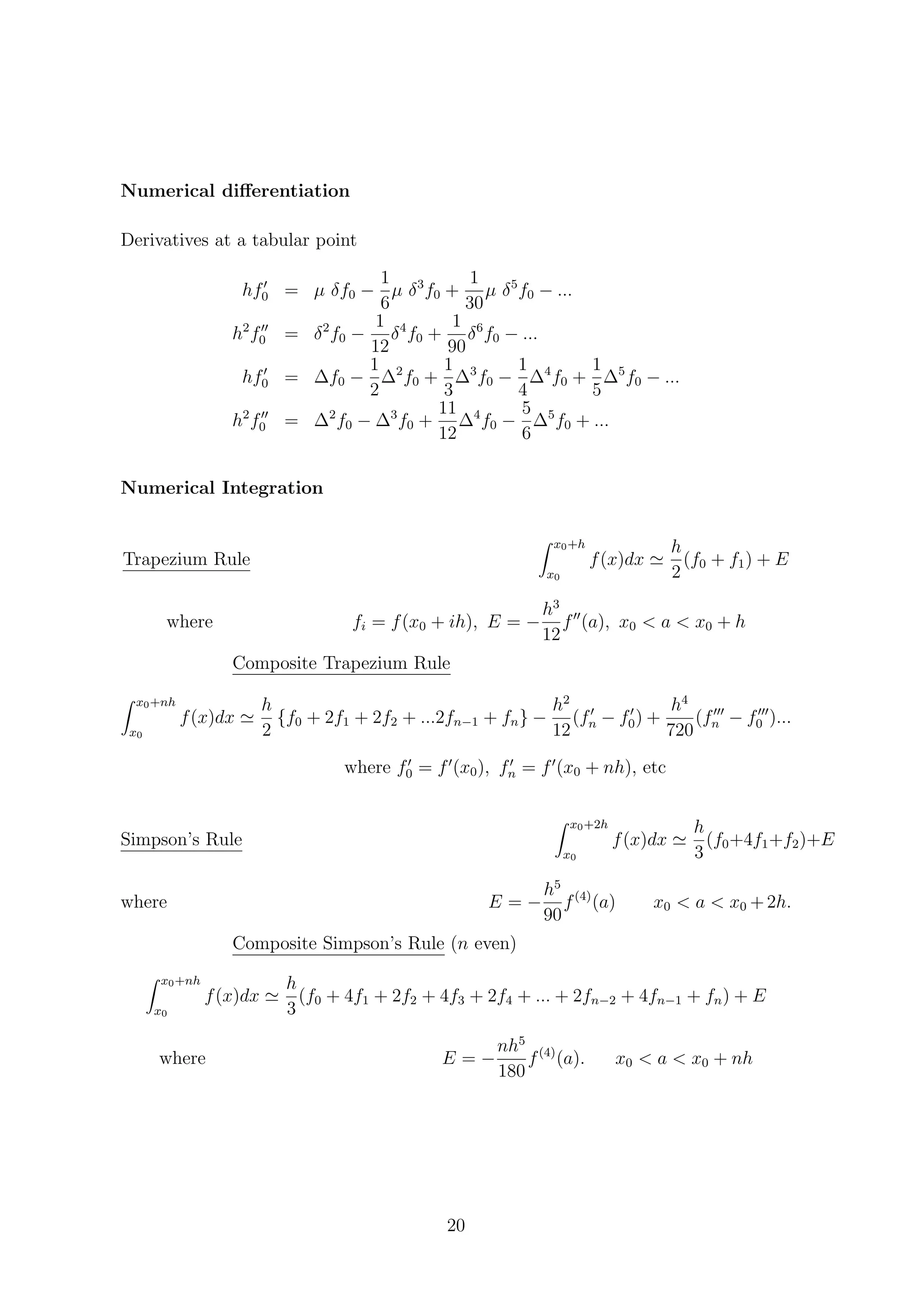 Numerical diﬀerentiation
Derivatives at a tabular point
hf0 = µ δf0 −
1
6
µ δ3
f0 +
1
30
µ δ5
f0 − ...
h2
f0 = δ2
f0 −
1
12
δ4
f0 +
1
90
δ6
f0 − ...
hf0 = ∆f0 −
1
2
∆2
f0 +
1
3
∆3
f0 −
1
4
∆4
f0 +
1
5
∆5
f0 − ...
h2
f0 = ∆2
f0 − ∆3
f0 +
11
12
∆4
f0 −
5
6
∆5
f0 + ...
Numerical Integration
Trapezium Rule
x0+h
x0
f(x)dx
h
2
(f0 + f1) + E
where fi = f(x0 + ih), E = −
h3
12
f (a), x0 < a < x0 + h
Composite Trapezium Rule
x0+nh
x0
f(x)dx
h
2
{f0 + 2f1 + 2f2 + ...2fn−1 + fn} −
h2
12
(fn − f0) +
h4
720
(fn − f0 )...
where f0 = f (x0), fn = f (x0 + nh), etc
Simpson’s Rule
x0+2h
x0
f(x)dx
h
3
(f0+4f1+f2)+E
where E = −
h5
90
f(4)
(a) x0 < a < x0 +2h.
Composite Simpson’s Rule (n even)
x0+nh
x0
f(x)dx
h
3
(f0 + 4f1 + 2f2 + 4f3 + 2f4 + ... + 2fn−2 + 4fn−1 + fn) + E
where E = −
nh5
180
f(4)
(a). x0 < a < x0 + nh
20
 