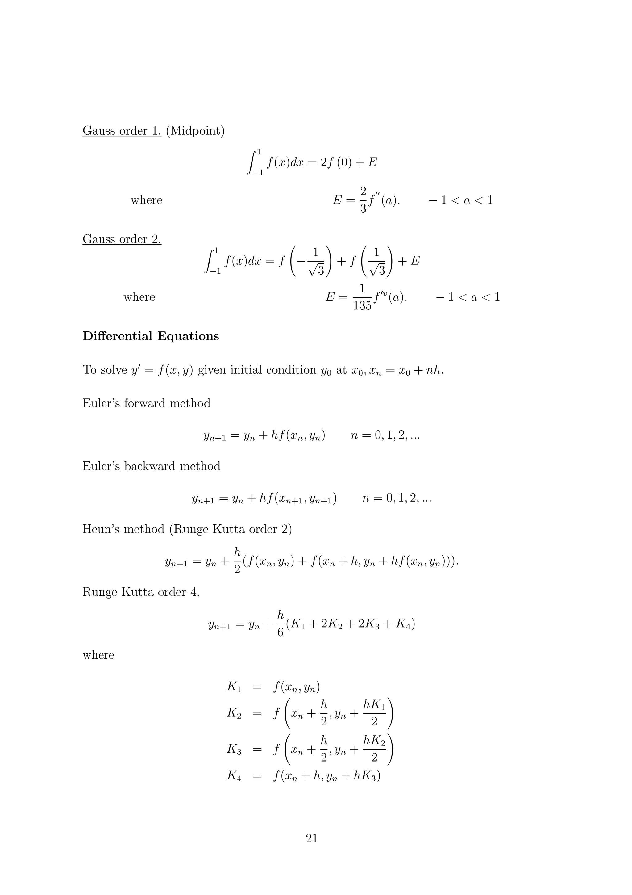 Gauss order 1. (Midpoint)
1
−1
f(x)dx = 2f (0) + E
where E =
2
3
f (a). − 1 < a < 1
Gauss order 2.
1
−1
f(x)dx = f −
1
√
3
+ f
1
√
3
+ E
where E =
1
135
f v
(a). − 1 < a < 1
Diﬀerential Equations
To solve y = f(x, y) given initial condition y0 at x0, xn = x0 + nh.
Euler’s forward method
yn+1 = yn + hf(xn, yn) n = 0, 1, 2, ...
Euler’s backward method
yn+1 = yn + hf(xn+1, yn+1) n = 0, 1, 2, ...
Heun’s method (Runge Kutta order 2)
yn+1 = yn +
h
2
(f(xn, yn) + f(xn + h, yn + hf(xn, yn))).
Runge Kutta order 4.
yn+1 = yn +
h
6
(K1 + 2K2 + 2K3 + K4)
where
K1 = f(xn, yn)
K2 = f xn +
h
2
, yn +
hK1
2
K3 = f xn +
h
2
, yn +
hK2
2
K4 = f(xn + h, yn + hK3)
21
 