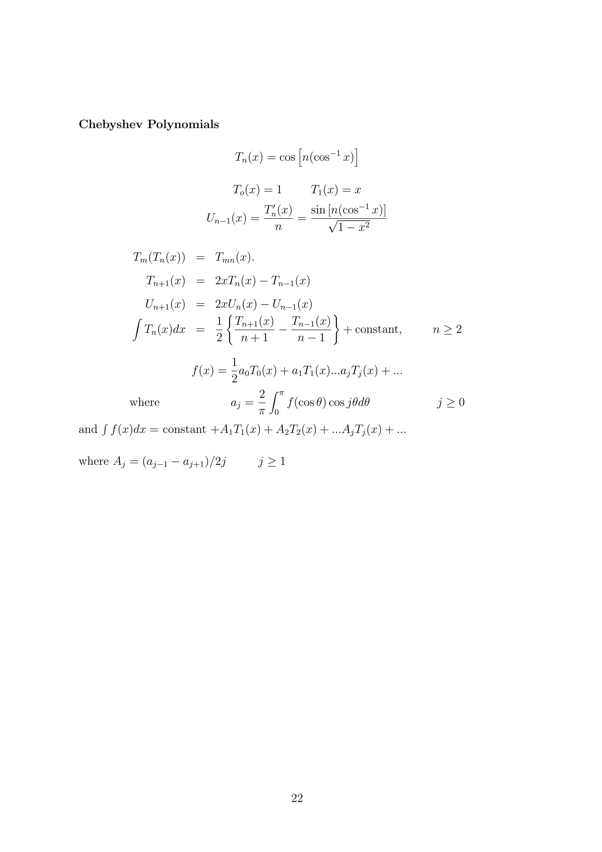 Chebyshev Polynomials
Tn(x) = cos n(cos−1
x)
To(x) = 1 T1(x) = x
Un−1(x) =
Tn(x)
n
=
sin [n(cos−1
x)]
√
1 − x2
Tm(Tn(x)) = Tmn(x).
Tn+1(x) = 2xTn(x) − Tn−1(x)
Un+1(x) = 2xUn(x) − Un−1(x)
Tn(x)dx =
1
2
Tn+1(x)
n + 1
−
Tn−1(x)
n − 1
+ constant, n ≥ 2
f(x) =
1
2
a0T0(x) + a1T1(x)...ajTj(x) + ...
where aj =
2
π
π
0
f(cos θ) cos jθdθ j ≥ 0
and f(x)dx = constant +A1T1(x) + A2T2(x) + ...AjTj(x) + ...
where Aj = (aj−1 − aj+1)/2j j ≥ 1
22
 