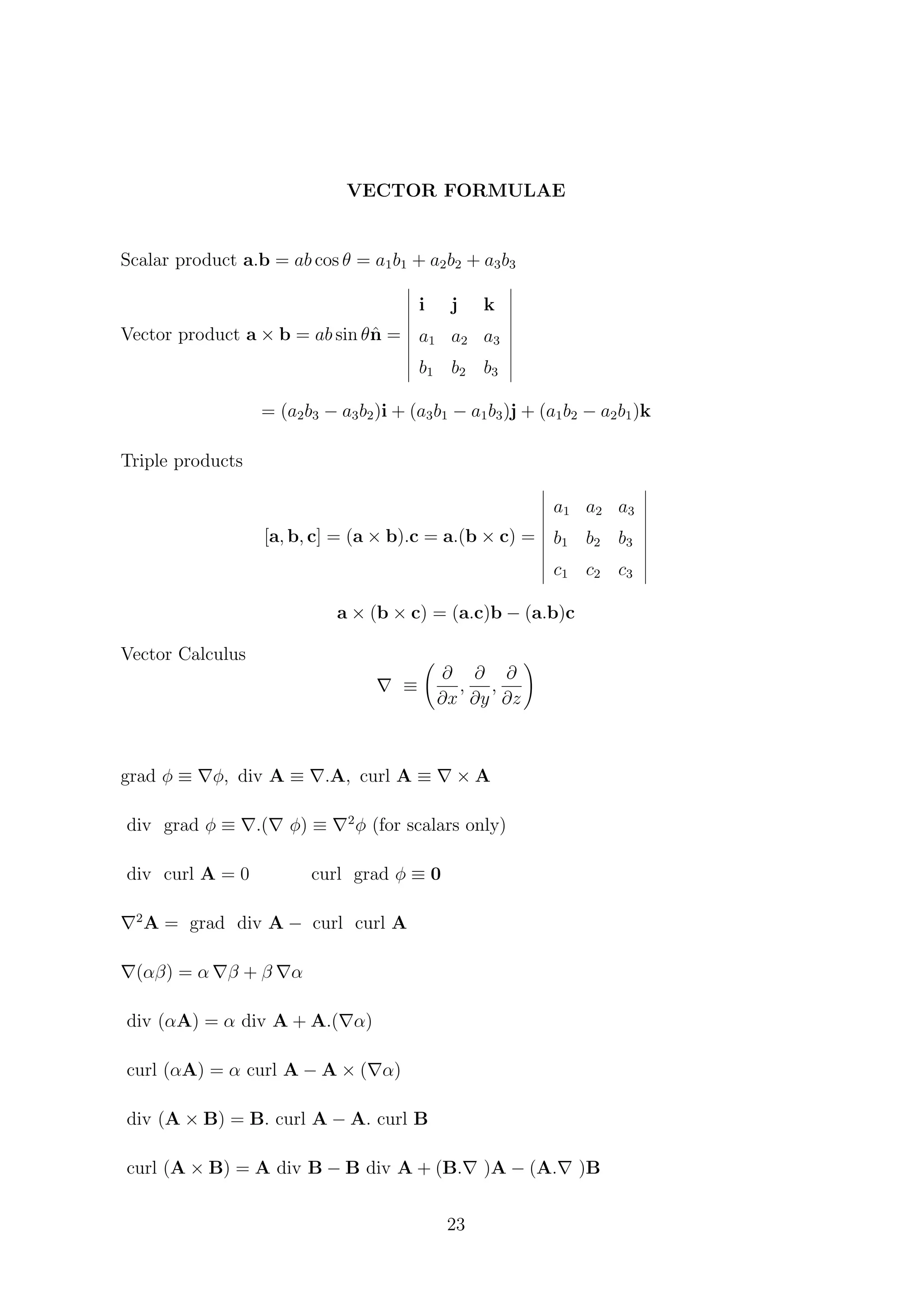 VECTOR FORMULAE
Scalar product a.b = ab cos θ = a1b1 + a2b2 + a3b3
Vector product a × b = ab sin θˆn =
i j k
a1 a2 a3
b1 b2 b3
= (a2b3 − a3b2)i + (a3b1 − a1b3)j + (a1b2 − a2b1)k
Triple products
[a, b, c] = (a × b).c = a.(b × c) =
a1 a2 a3
b1 b2 b3
c1 c2 c3
a × (b × c) = (a.c)b − (a.b)c
Vector Calculus
≡
∂
∂x
,
∂
∂y
,
∂
∂z
grad φ ≡ φ, div A ≡ .A, curl A ≡ × A
div grad φ ≡ .( φ) ≡ 2
φ (for scalars only)
div curl A = 0 curl grad φ ≡ 0
2
A = grad div A − curl curl A
(αβ) = α β + β α
div (αA) = α div A + A.( α)
curl (αA) = α curl A − A × ( α)
div (A × B) = B. curl A − A. curl B
curl (A × B) = A div B − B div A + (B. )A − (A. )B
23
 