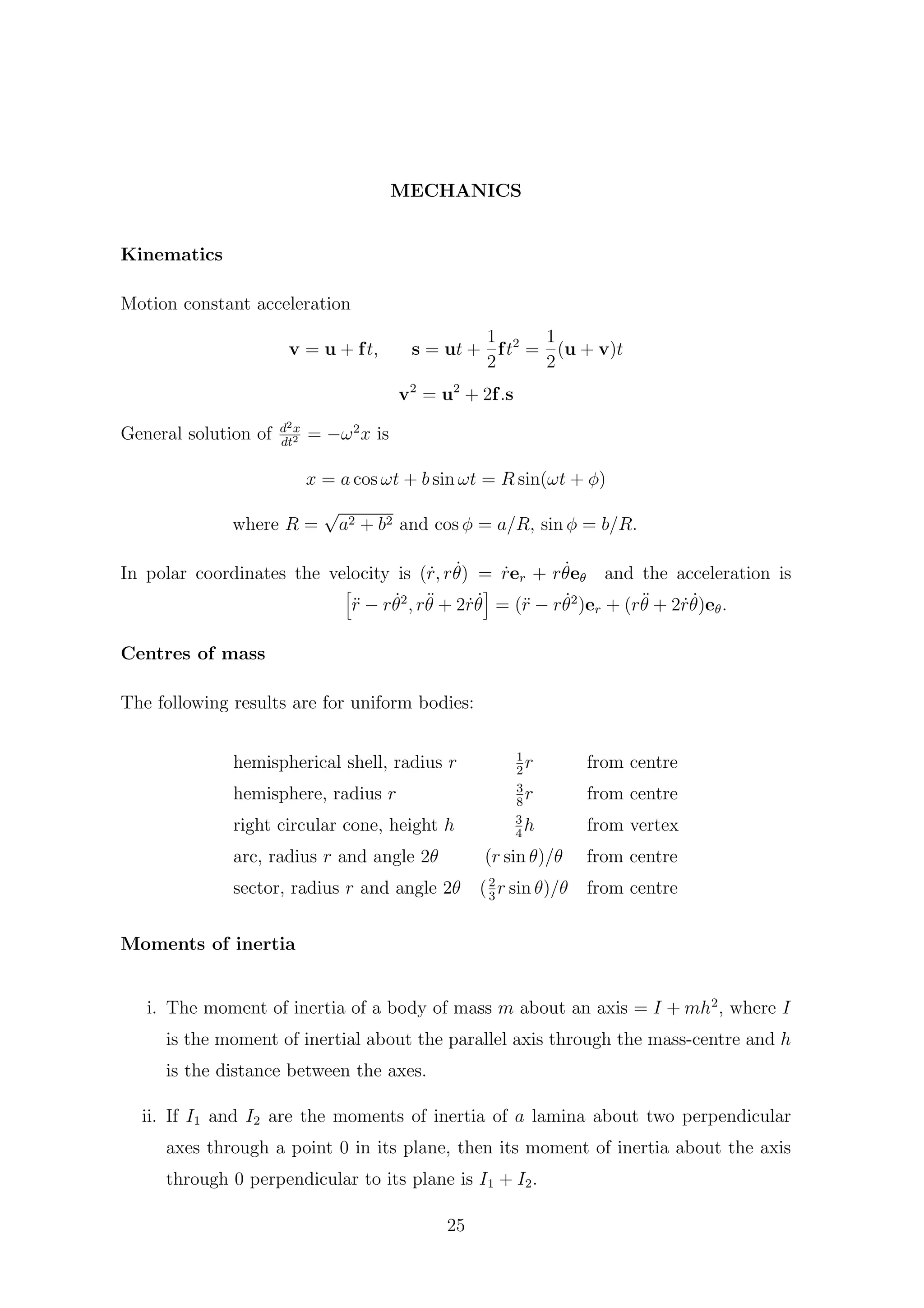 MECHANICS
Kinematics
Motion constant acceleration
v = u + ft, s = ut +
1
2
ft2
=
1
2
(u + v)t
v2
= u2
+ 2f.s
General solution of d2x
dt2 = −ω2
x is
x = a cos ωt + b sin ωt = R sin(ωt + φ)
where R =
√
a2 + b2 and cos φ = a/R, sin φ = b/R.
In polar coordinates the velocity is ( ˙r, r ˙θ) = ˙rer + r ˙θeθ and the acceleration is
¨r − r ˙θ2
, r¨θ + 2 ˙r ˙θ = (¨r − r ˙θ2
)er + (r¨θ + 2 ˙r ˙θ)eθ.
Centres of mass
The following results are for uniform bodies:
hemispherical shell, radius r 1
2
r from centre
hemisphere, radius r 3
8
r from centre
right circular cone, height h 3
4
h from vertex
arc, radius r and angle 2θ (r sin θ)/θ from centre
sector, radius r and angle 2θ (2
3
r sin θ)/θ from centre
Moments of inertia
i. The moment of inertia of a body of mass m about an axis = I + mh2
, where I
is the moment of inertial about the parallel axis through the mass-centre and h
is the distance between the axes.
ii. If I1 and I2 are the moments of inertia of a lamina about two perpendicular
axes through a point 0 in its plane, then its moment of inertia about the axis
through 0 perpendicular to its plane is I1 + I2.
25
 