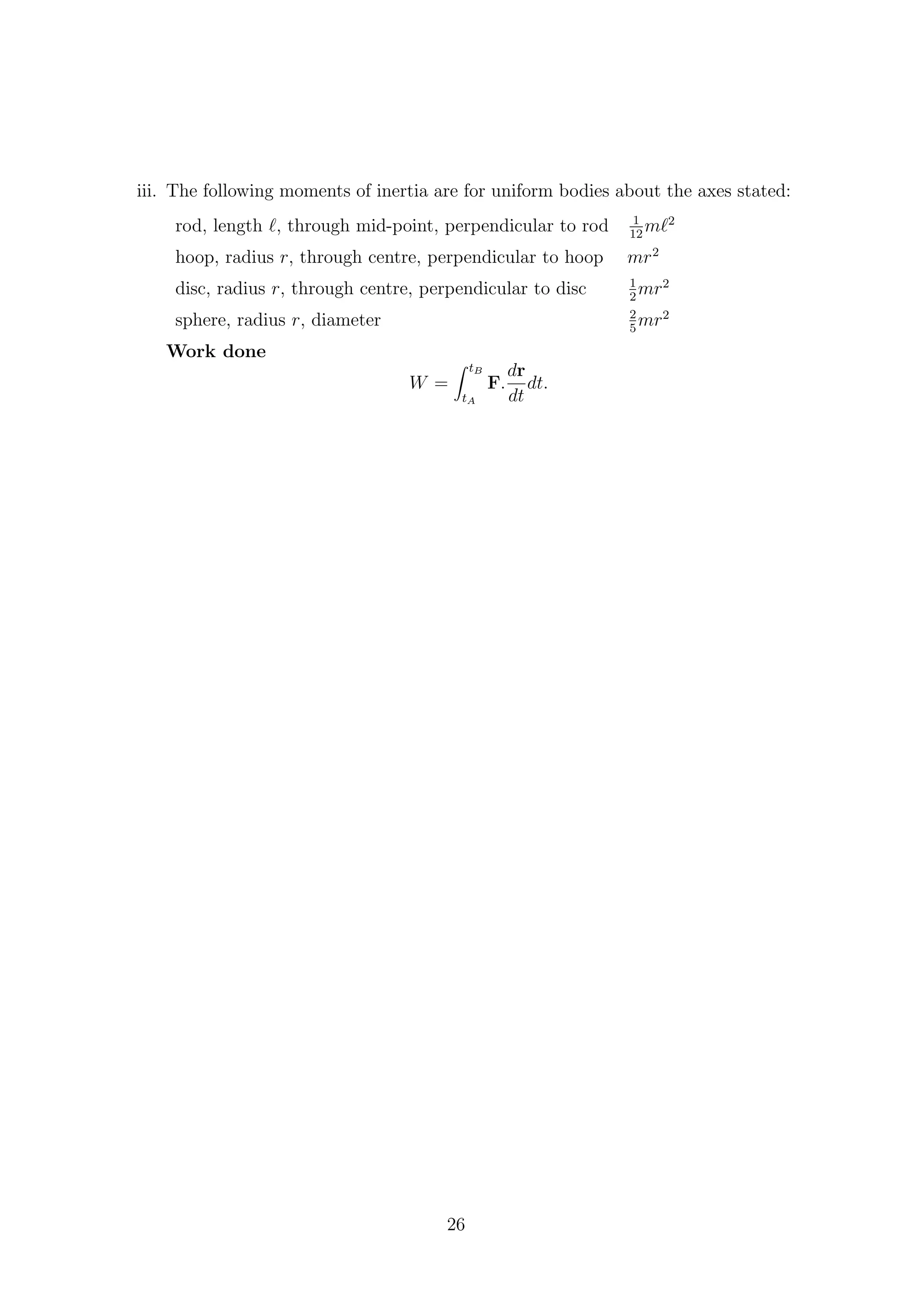 iii. The following moments of inertia are for uniform bodies about the axes stated:
rod, length , through mid-point, perpendicular to rod 1
12
m 2
hoop, radius r, through centre, perpendicular to hoop mr2
disc, radius r, through centre, perpendicular to disc 1
2
mr2
sphere, radius r, diameter 2
5
mr2
Work done
W =
tB
tA
F.
dr
dt
dt.
26
 
