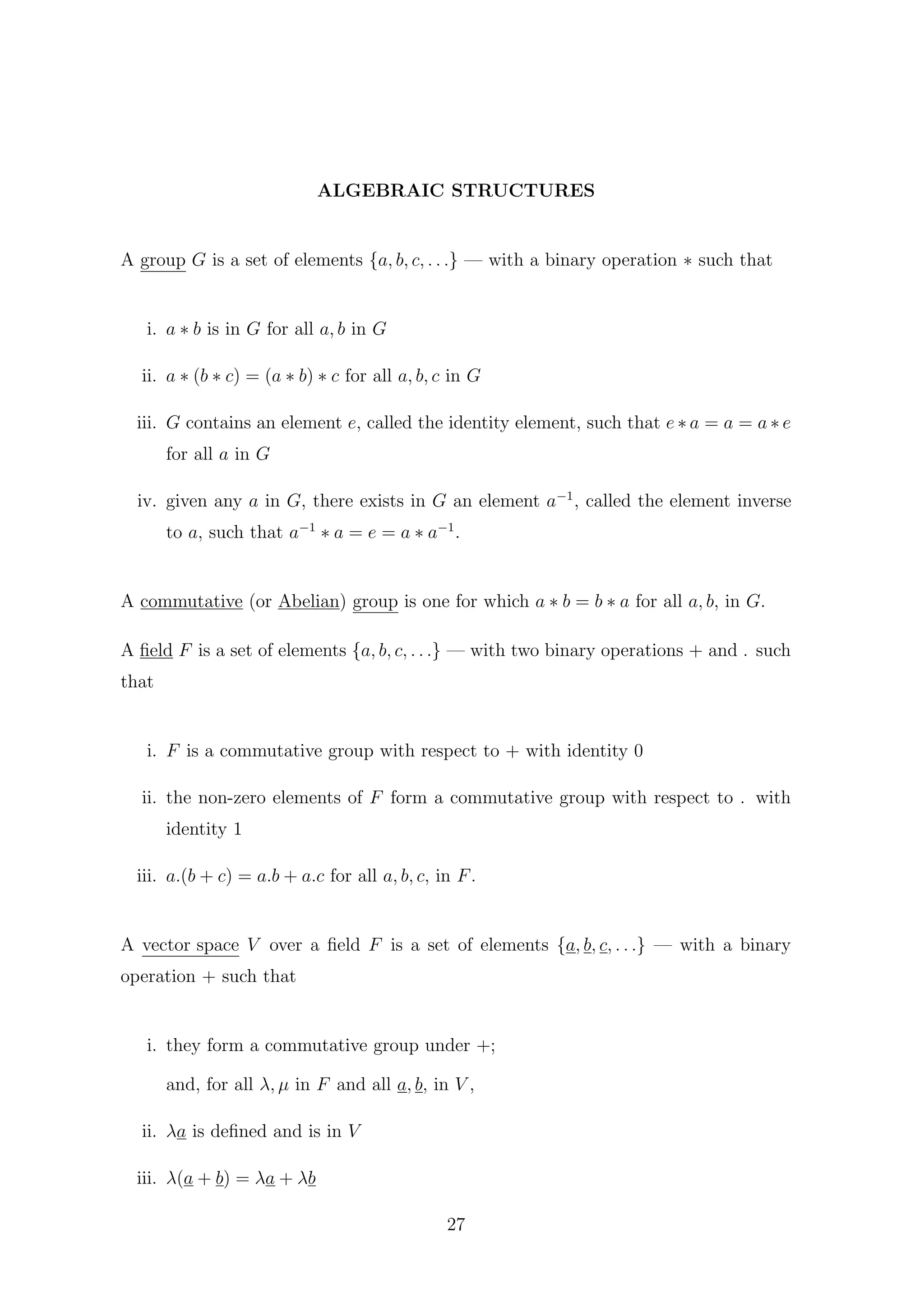 ALGEBRAIC STRUCTURES
A group G is a set of elements {a, b, c, . . .} — with a binary operation ∗ such that
i. a ∗ b is in G for all a, b in G
ii. a ∗ (b ∗ c) = (a ∗ b) ∗ c for all a, b, c in G
iii. G contains an element e, called the identity element, such that e ∗ a = a = a ∗ e
for all a in G
iv. given any a in G, there exists in G an element a−1
, called the element inverse
to a, such that a−1
∗ a = e = a ∗ a−1
.
A commutative (or Abelian) group is one for which a ∗ b = b ∗ a for all a, b, in G.
A ﬁeld F is a set of elements {a, b, c, . . .} — with two binary operations + and . such
that
i. F is a commutative group with respect to + with identity 0
ii. the non-zero elements of F form a commutative group with respect to . with
identity 1
iii. a.(b + c) = a.b + a.c for all a, b, c, in F.
A vector space V over a ﬁeld F is a set of elements {a, b, c, . . .} — with a binary
operation + such that
i. they form a commutative group under +;
and, for all λ, µ in F and all a, b, in V ,
ii. λa is deﬁned and is in V
iii. λ(a + b) = λa + λb
27
 