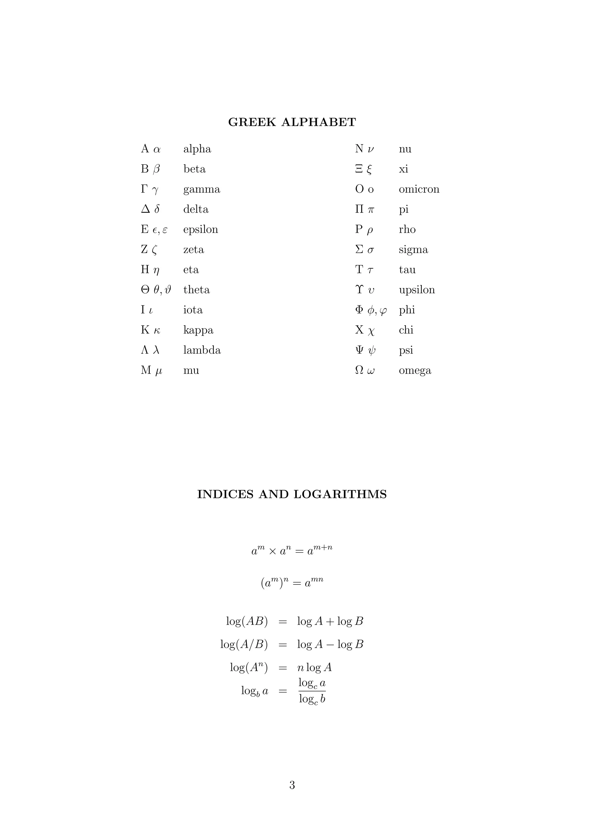 GREEK ALPHABET
A α alpha N ν nu
B β beta Ξ ξ xi
Γ γ gamma O o omicron
∆ δ delta Π π pi
E , ε epsilon P ρ rho
Z ζ zeta Σ σ sigma
H η eta T τ tau
Θ θ, ϑ theta Υ υ upsilon
I ι iota Φ φ, ϕ phi
K κ kappa X χ chi
Λ λ lambda Ψ ψ psi
M µ mu Ω ω omega
INDICES AND LOGARITHMS
am
× an
= am+n
(am
)n
= amn
log(AB) = log A + log B
log(A/B) = log A − log B
log(An
) = n log A
logb a =
logc a
logc b
3
 