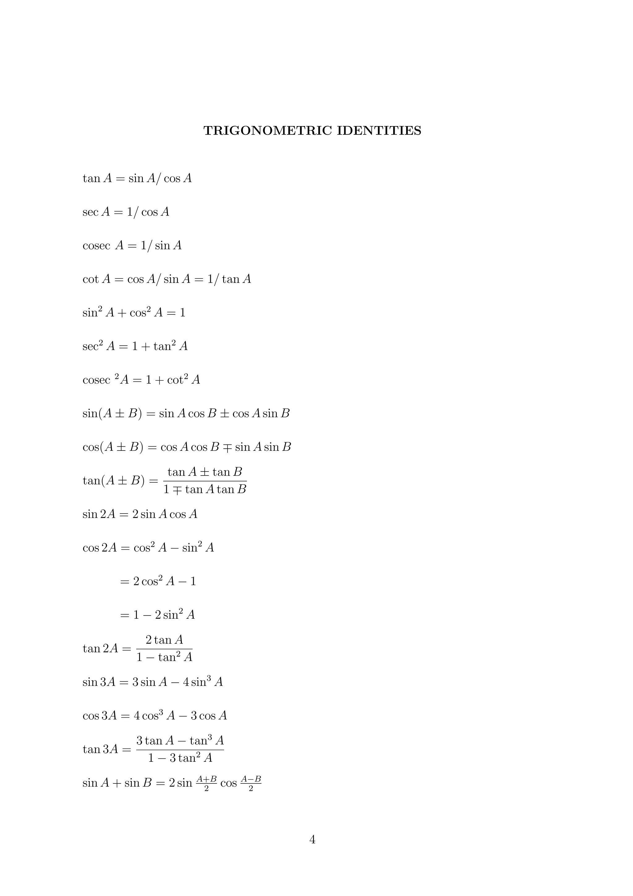 TRIGONOMETRIC IDENTITIES
tan A = sin A/ cos A
sec A = 1/ cos A
cosec A = 1/ sin A
cot A = cos A/ sin A = 1/ tan A
sin2
A + cos2
A = 1
sec2
A = 1 + tan2
A
cosec 2
A = 1 + cot2
A
sin(A ± B) = sin A cos B ± cos A sin B
cos(A ± B) = cos A cos B sin A sin B
tan(A ± B) =
tan A ± tan B
1 tan A tan B
sin 2A = 2 sin A cos A
cos 2A = cos2
A − sin2
A
= 2 cos2
A − 1
= 1 − 2 sin2
A
tan 2A =
2 tan A
1 − tan2
A
sin 3A = 3 sin A − 4 sin3
A
cos 3A = 4 cos3
A − 3 cos A
tan 3A =
3 tan A − tan3
A
1 − 3 tan2
A
sin A + sin B = 2 sin A+B
2
cos A−B
2
4
 