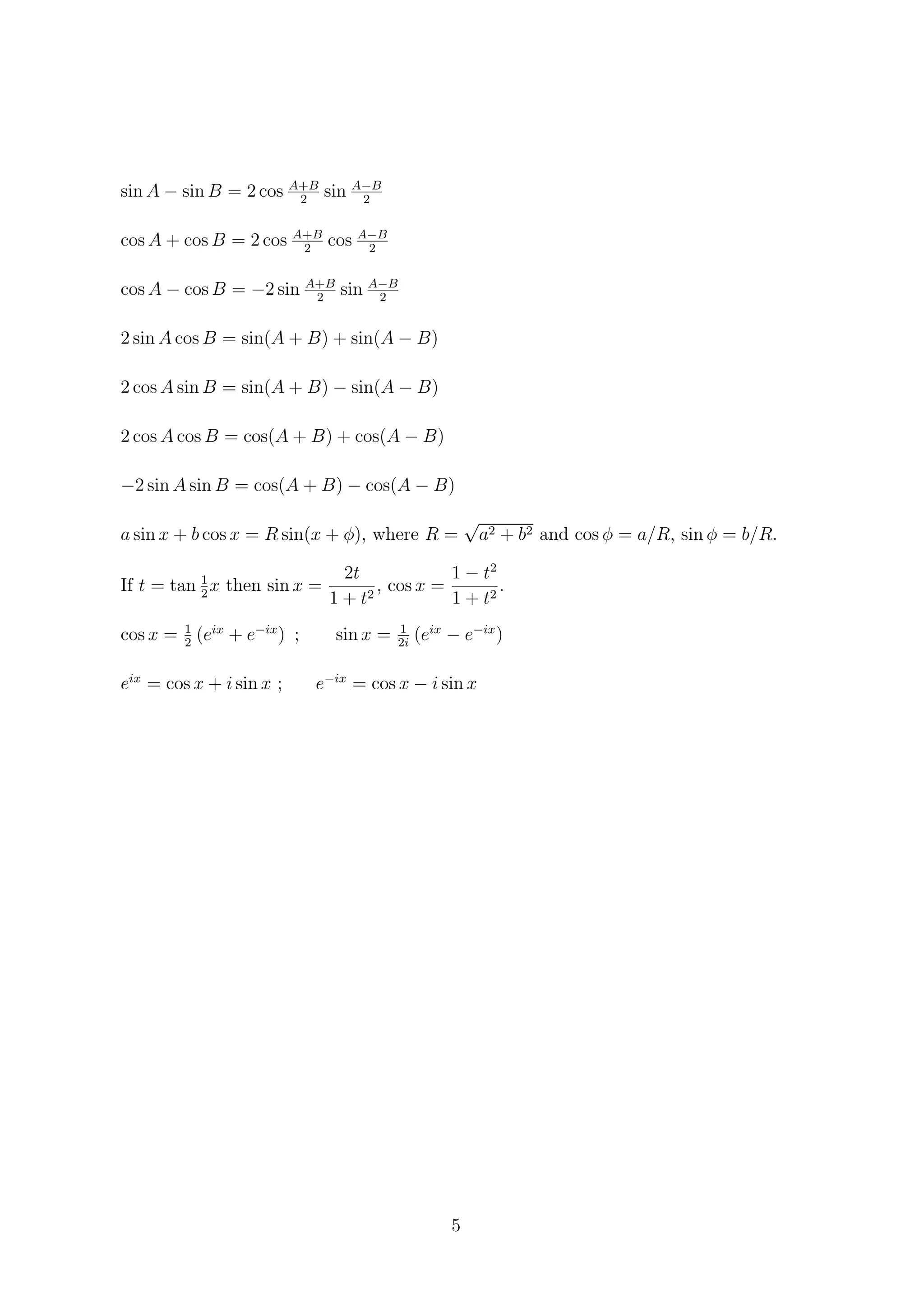 sin A − sin B = 2 cos A+B
2
sin A−B
2
cos A + cos B = 2 cos A+B
2
cos A−B
2
cos A − cos B = −2 sin A+B
2
sin A−B
2
2 sin A cos B = sin(A + B) + sin(A − B)
2 cos A sin B = sin(A + B) − sin(A − B)
2 cos A cos B = cos(A + B) + cos(A − B)
−2 sin A sin B = cos(A + B) − cos(A − B)
a sin x + b cos x = R sin(x + φ), where R =
√
a2 + b2 and cos φ = a/R, sin φ = b/R.
If t = tan 1
2
x then sin x =
2t
1 + t2
, cos x =
1 − t2
1 + t2
.
cos x = 1
2
(eix
+ e−ix
) ; sin x = 1
2i
(eix
− e−ix
)
eix
= cos x + i sin x ; e−ix
= cos x − i sin x
5
 