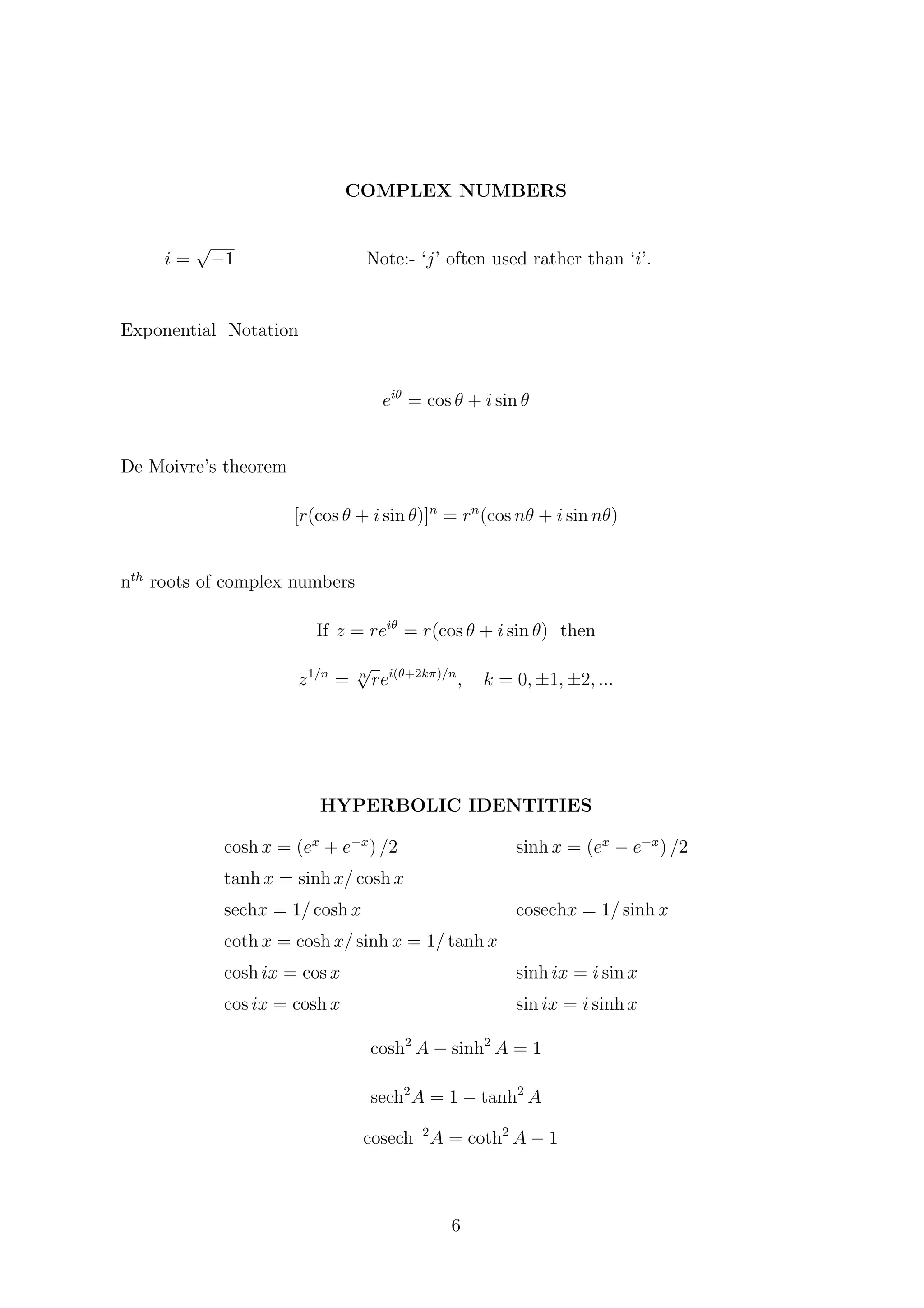 COMPLEX NUMBERS
i =
√
−1 Note:- ‘j’ often used rather than ‘i’.
Exponential Notation
eiθ
= cos θ + i sin θ
De Moivre’s theorem
[r(cos θ + i sin θ)]n
= rn
(cos nθ + i sin nθ)
nth
roots of complex numbers
If z = reiθ
= r(cos θ + i sin θ) then
z1/n
= n
√
rei(θ+2kπ)/n
, k = 0, ±1, ±2, ...
HYPERBOLIC IDENTITIES
cosh x = (ex
+ e−x
) /2 sinh x = (ex
− e−x
) /2
tanh x = sinh x/ cosh x
sechx = 1/ cosh x cosechx = 1/ sinh x
coth x = cosh x/ sinh x = 1/ tanh x
cosh ix = cos x sinh ix = i sin x
cos ix = cosh x sin ix = i sinh x
cosh2
A − sinh2
A = 1
sech2
A = 1 − tanh2
A
cosech 2
A = coth2
A − 1
6
 