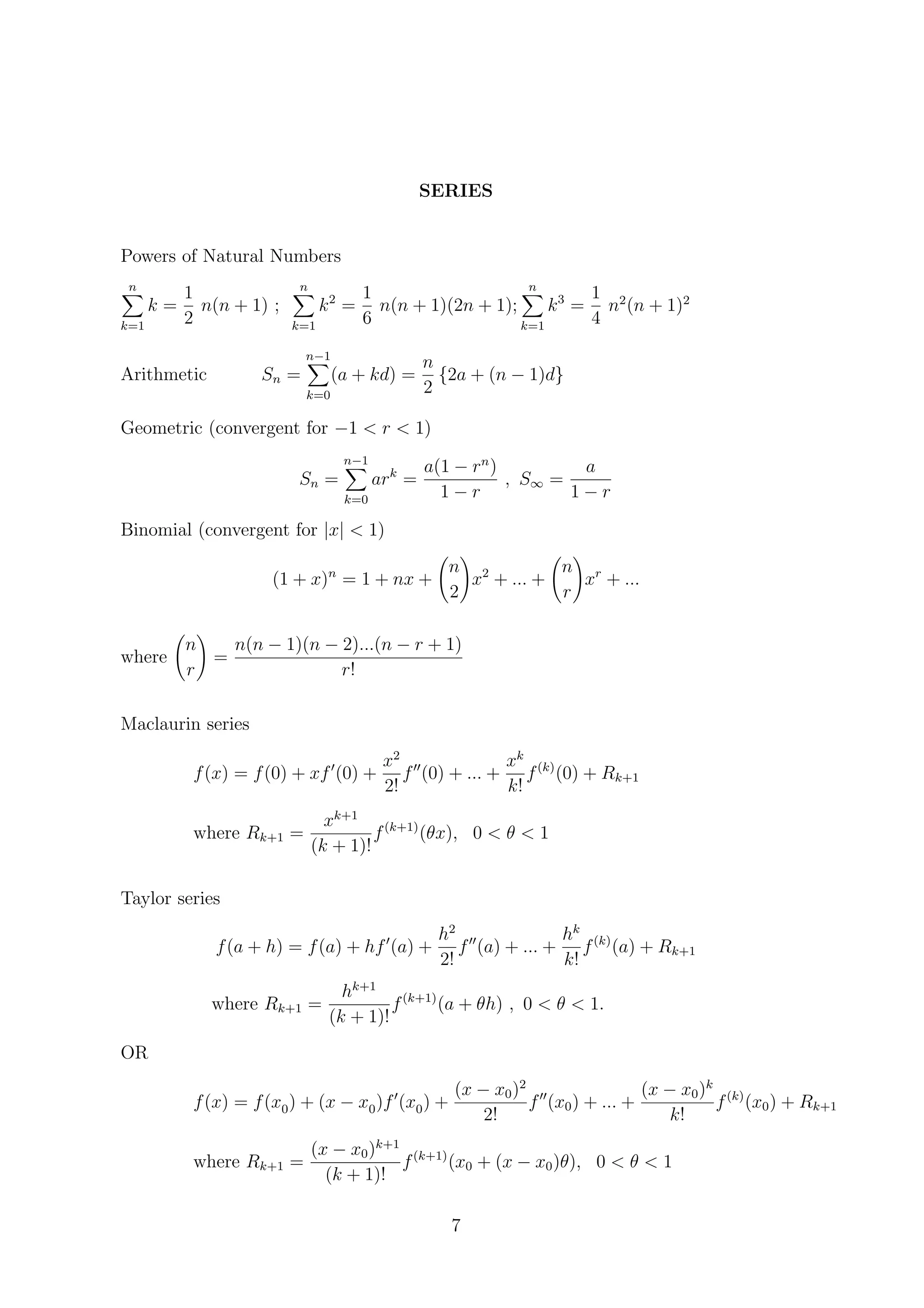SERIES
Powers of Natural Numbers
n
k=1
k =
1
2
n(n + 1) ;
n
k=1
k2
=
1
6
n(n + 1)(2n + 1);
n
k=1
k3
=
1
4
n2
(n + 1)2
Arithmetic Sn =
n−1
k=0
(a + kd) =
n
2
{2a + (n − 1)d}
Geometric (convergent for −1 < r < 1)
Sn =
n−1
k=0
ark
=
a(1 − rn
)
1 − r
, S∞ =
a
1 − r
Binomial (convergent for |x| < 1)
(1 + x)n
= 1 + nx +
n
2
x2
+ ... +
n
r
xr
+ ...
where
n
r
=
n(n − 1)(n − 2)...(n − r + 1)
r!
Maclaurin series
f(x) = f(0) + xf (0) +
x2
2!
f (0) + ... +
xk
k!
f(k)
(0) + Rk+1
where Rk+1 =
xk+1
(k + 1)!
f(k+1)
(θx), 0 < θ < 1
Taylor series
f(a + h) = f(a) + hf (a) +
h2
2!
f (a) + ... +
hk
k!
f(k)
(a) + Rk+1
where Rk+1 =
hk+1
(k + 1)!
f(k+1)
(a + θh) , 0 < θ < 1.
OR
f(x) = f(x0) + (x − x0)f (x0) +
(x − x0)2
2!
f (x0) + ... +
(x − x0)k
k!
f(k)
(x0) + Rk+1
where Rk+1 =
(x − x0)k+1
(k + 1)!
f(k+1)
(x0 + (x − x0)θ), 0 < θ < 1
7
 