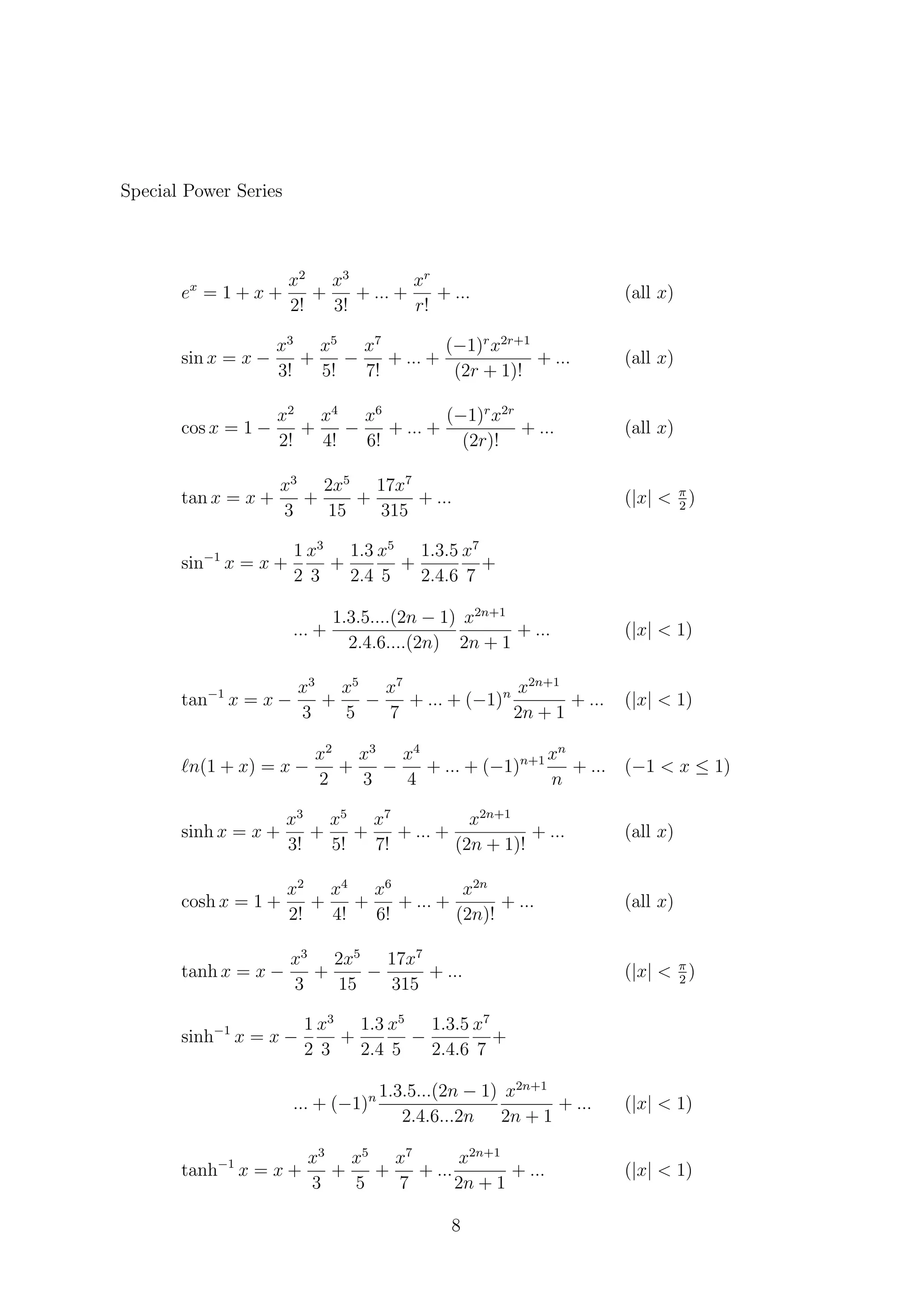 Special Power Series
ex
= 1 + x +
x2
2!
+
x3
3!
+ ... +
xr
r!
+ ... (all x)
sin x = x −
x3
3!
+
x5
5!
−
x7
7!
+ ... +
(−1)r
x2r+1
(2r + 1)!
+ ... (all x)
cos x = 1 −
x2
2!
+
x4
4!
−
x6
6!
+ ... +
(−1)r
x2r
(2r)!
+ ... (all x)
tan x = x +
x3
3
+
2x5
15
+
17x7
315
+ ... (|x| < π
2
)
sin−1
x = x +
1
2
x3
3
+
1.3
2.4
x5
5
+
1.3.5
2.4.6
x7
7
+
... +
1.3.5....(2n − 1)
2.4.6....(2n)
x2n+1
2n + 1
+ ... (|x| < 1)
tan−1
x = x −
x3
3
+
x5
5
−
x7
7
+ ... + (−1)n x2n+1
2n + 1
+ ... (|x| < 1)
n(1 + x) = x −
x2
2
+
x3
3
−
x4
4
+ ... + (−1)n+1 xn
n
+ ... (−1 < x ≤ 1)
sinh x = x +
x3
3!
+
x5
5!
+
x7
7!
+ ... +
x2n+1
(2n + 1)!
+ ... (all x)
cosh x = 1 +
x2
2!
+
x4
4!
+
x6
6!
+ ... +
x2n
(2n)!
+ ... (all x)
tanh x = x −
x3
3
+
2x5
15
−
17x7
315
+ ... (|x| < π
2
)
sinh−1
x = x −
1
2
x3
3
+
1.3
2.4
x5
5
−
1.3.5
2.4.6
x7
7
+
... + (−1)n 1.3.5...(2n − 1)
2.4.6...2n
x2n+1
2n + 1
+ ... (|x| < 1)
tanh−1
x = x +
x3
3
+
x5
5
+
x7
7
+ ...
x2n+1
2n + 1
+ ... (|x| < 1)
8
 