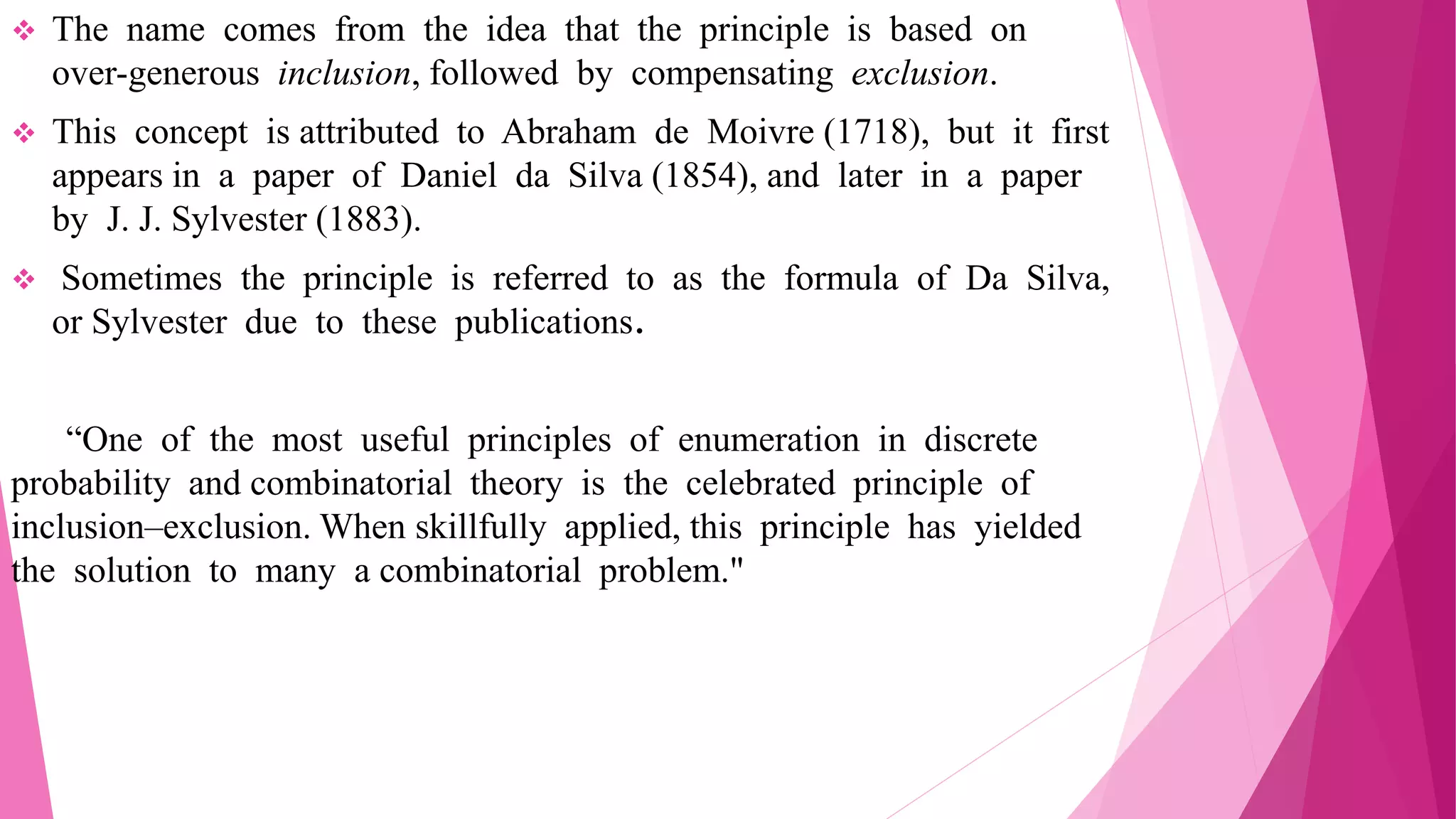  The name comes from the idea that the principle is based on
over-generous inclusion, followed by compensating exclusion.
 This concept is attributed to Abraham de Moivre (1718), but it first
appears in a paper of Daniel da Silva (1854), and later in a paper
by J. J. Sylvester (1883).
 Sometimes the principle is referred to as the formula of Da Silva,
or Sylvester due to these publications.
“One of the most useful principles of enumeration in discrete
probability and combinatorial theory is the celebrated principle of
inclusion–exclusion. When skillfully applied, this principle has yielded
the solution to many a combinatorial problem."
 
