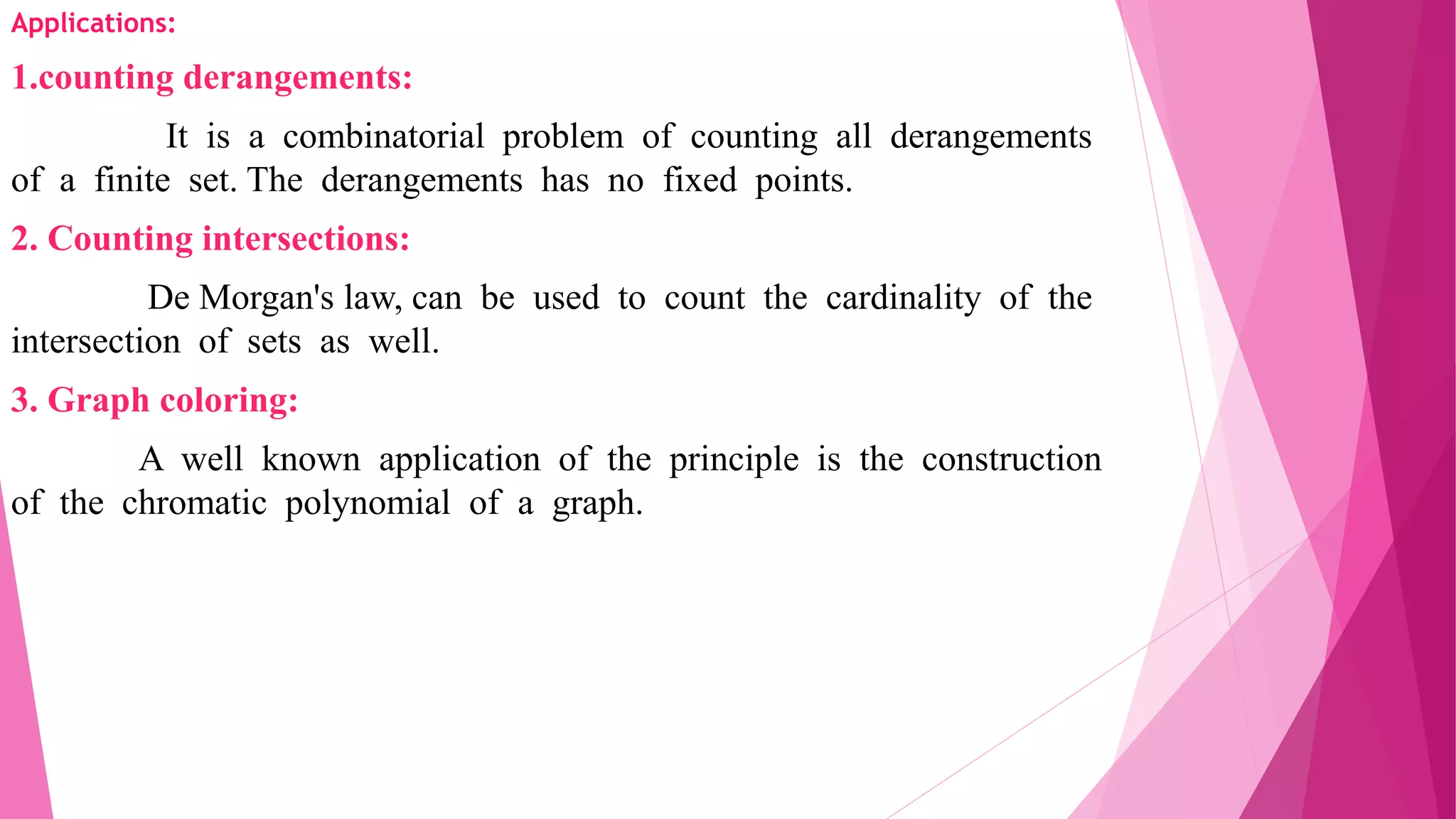 Applications:
1.counting derangements:
It is a combinatorial problem of counting all derangements
of a finite set. The derangements has no fixed points.
2. Counting intersections:
De Morgan's law, can be used to count the cardinality of the
intersection of sets as well.
3. Graph coloring:
A well known application of the principle is the construction
of the chromatic polynomial of a graph.
 