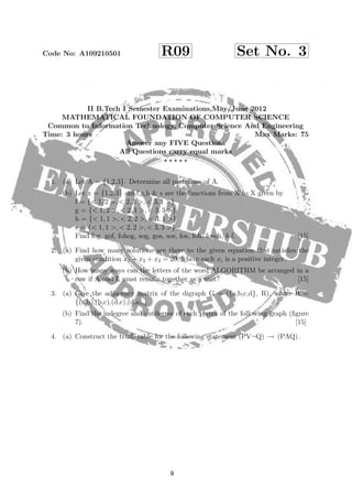 Code No: A109210501 R09 Set No. 3
Figure 6:
II B.Tech I Semester Examinations,May/June 2012
MATHEMATICAL FOUNDATION OF COMPUTER SCIENCE
Common to Information Technology, Computer Science And Engineering
Time: 3 hours Max Marks: 75
Answer any FIVE Questions
All Questions carry equal marks
1. (a) Let A = {1,2,3}. Determine all partitions of A.
(b) Let x = {1,2,3} anf f,g,h & s are the functions from X to X given by
f = {< 1, 2 >, < 2, 3 >, < 3, 1 >}
g = {< 1, 2 >, < 2, 1 >, < 3, 3 >}
h = {< 1, 1 >, < 2, 2 >, < 3, 1 >}
s = {< 1, 1 >, < 2, 2 >, < 3, 3 >}
Find fog, gof, fohog, sog, gos, sos, fos, foh, fosoh, fof. [15]
2. (a) Find how many solutions are there to the given equation that satisﬁes the
given condition x1 + x2 + x3 = 20, where each xi is a positive integer.
(b) How many ways can the letters of the word ALGORITHM be arranged in a
row if A and L must remain together as a unit? [15]
3. (a) Give the adjacency matrix of the digraph G = ({a,b,c,d}, R), where R =
{(a,b),(b,c),(d,c),(d,a),}
(b) Find the indegree and outdegree of each vertex of the following graph (ﬁgure
7). [15]
4. (a) Construct the truth table for the following statement (PV¬Q) → (PΛQ) .
8
9
 