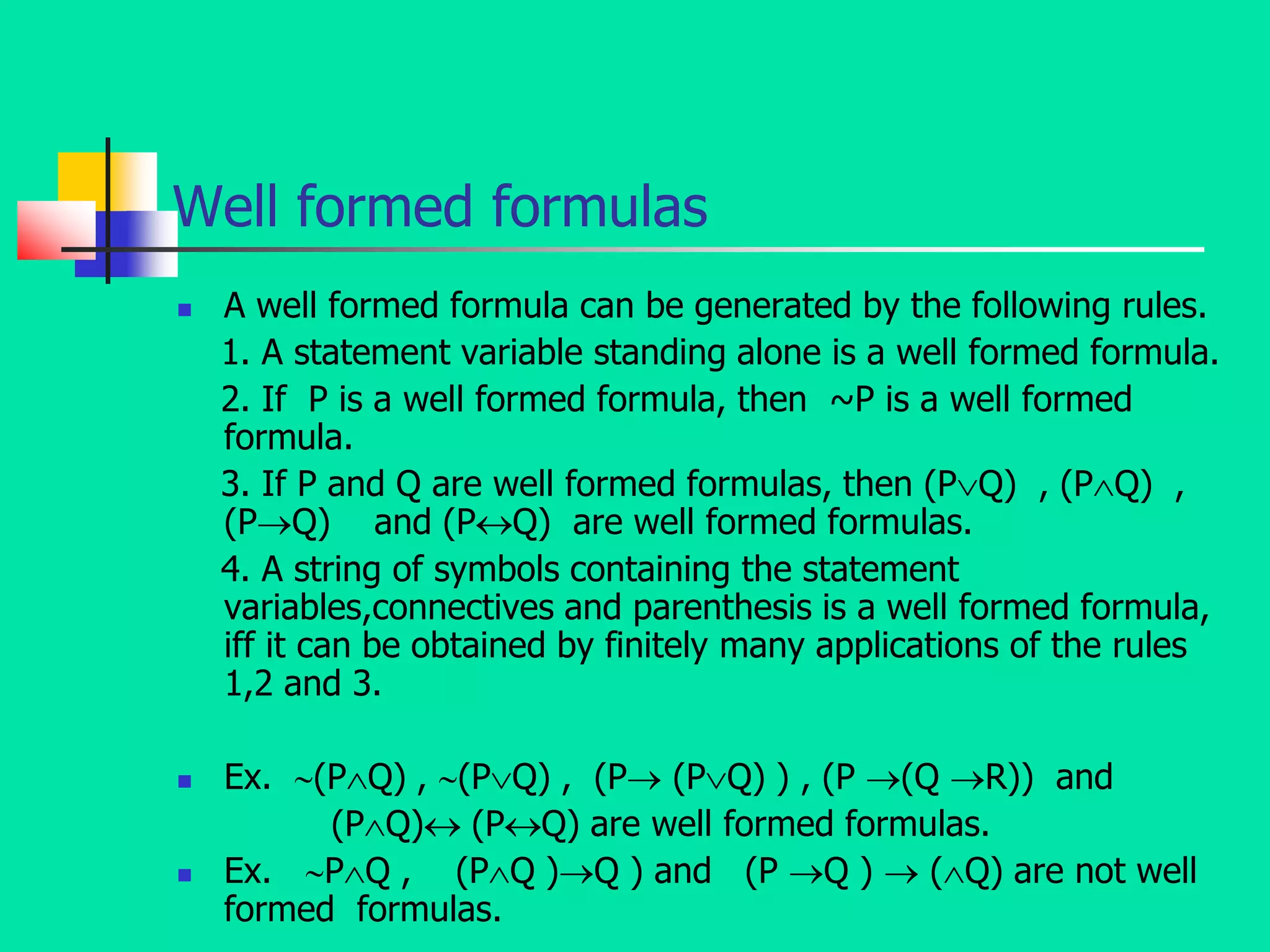 Well formed formulas
 A well formed formula can be generated by the following rules.
1. A statement variable standing alone is a well formed formula.
2. If P is a well formed formula, then ~P is a well formed
formula.
3. If P and Q are well formed formulas, then (PQ) , (PQ) ,
(PQ) and (PQ) are well formed formulas.
4. A string of symbols containing the statement
variables,connectives and parenthesis is a well formed formula,
iff it can be obtained by finitely many applications of the rules
1,2 and 3.
 Ex. (PQ) , (PQ) , (P (PQ) ) , (P (Q R)) and
(PQ) (PQ) are well formed formulas.
 Ex. PQ , (PQ )Q ) and (P Q )  (Q) are not well
formed formulas.
 