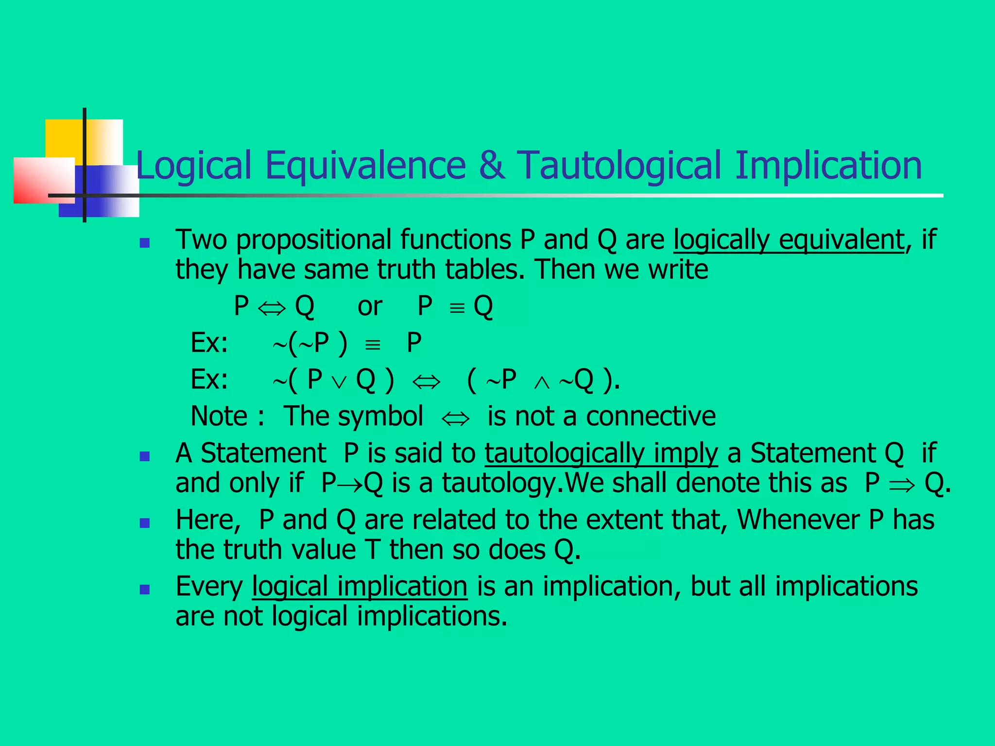Logical Equivalence & Tautological Implication
 Two propositional functions P and Q are logically equivalent, if
they have same truth tables. Then we write
P  Q or P  Q
Ex: (P )  P
Ex: ( P  Q )  ( P  Q ).
Note : The symbol  is not a connective
 A Statement P is said to tautologically imply a Statement Q if
and only if PQ is a tautology.We shall denote this as P  Q.
 Here, P and Q are related to the extent that, Whenever P has
the truth value T then so does Q.
 Every logical implication is an implication, but all implications
are not logical implications.
 