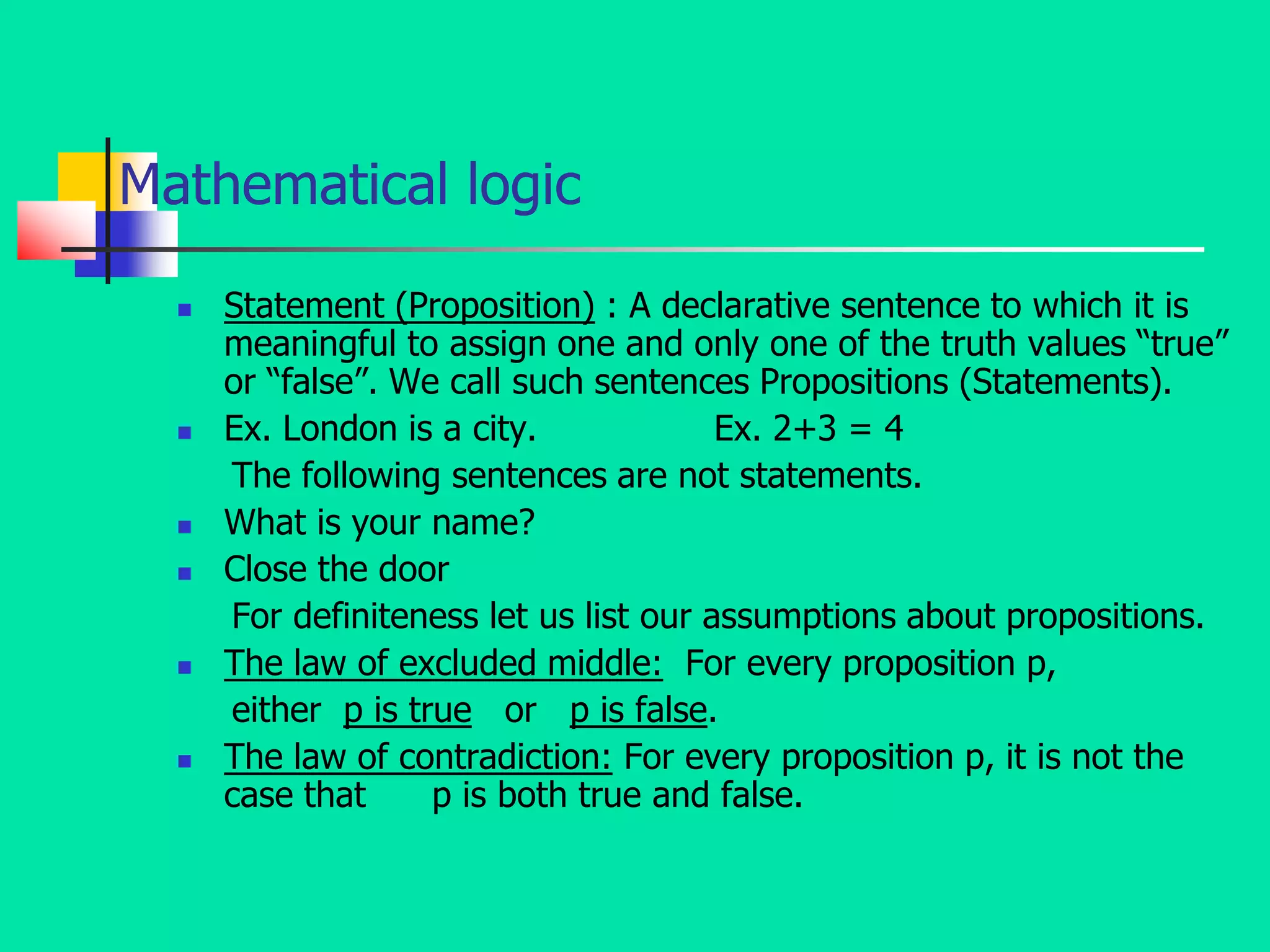 Mathematical logic
 Statement (Proposition) : A declarative sentence to which it is
meaningful to assign one and only one of the truth values “true”
or “false”. We call such sentences Propositions (Statements).
 Ex. London is a city. Ex. 2+3 = 4
The following sentences are not statements.
 What is your name?
 Close the door
For definiteness let us list our assumptions about propositions.
 The law of excluded middle: For every proposition p,
either p is true or p is false.
 The law of contradiction: For every proposition p, it is not the
case that p is both true and false.
 