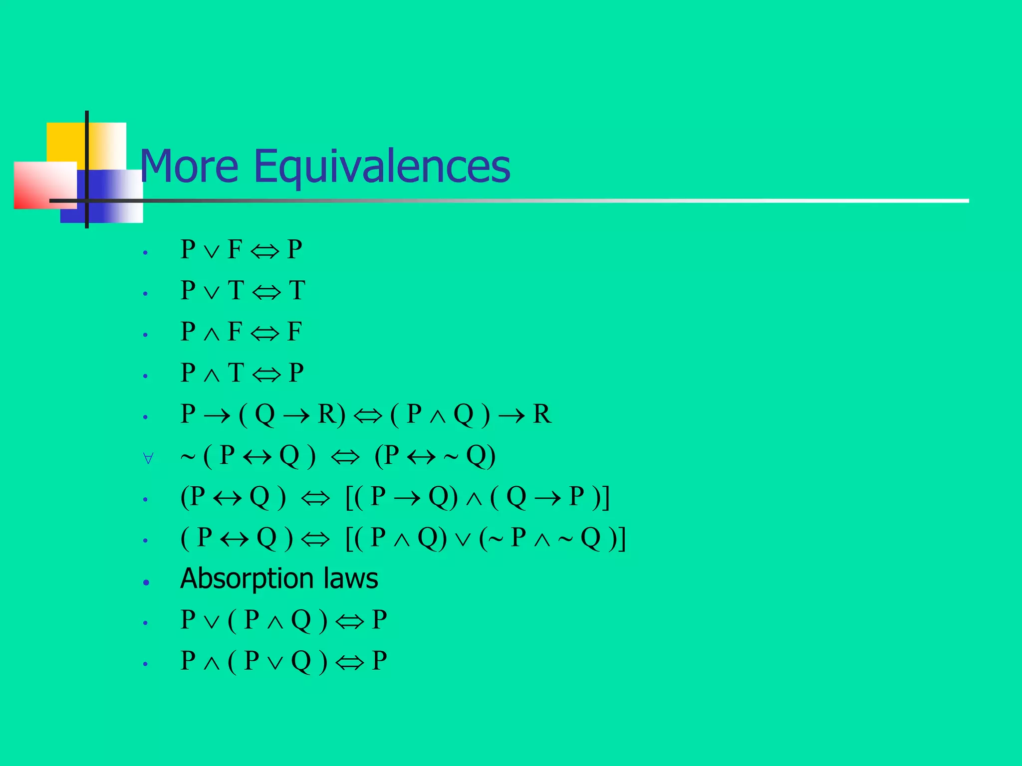 More Equivalences
• P  F  P
• P  T  T
• P  F  F
• P  T  P
• P  ( Q  R)  ( P  Q )  R
  ( P  Q )  (P   Q)
• (P  Q )  [( P  Q)  ( Q  P )]
• ( P  Q )  [( P  Q)  ( P   Q )]
• Absorption laws
• P  ( P  Q )  P
• P  ( P  Q )  P
 