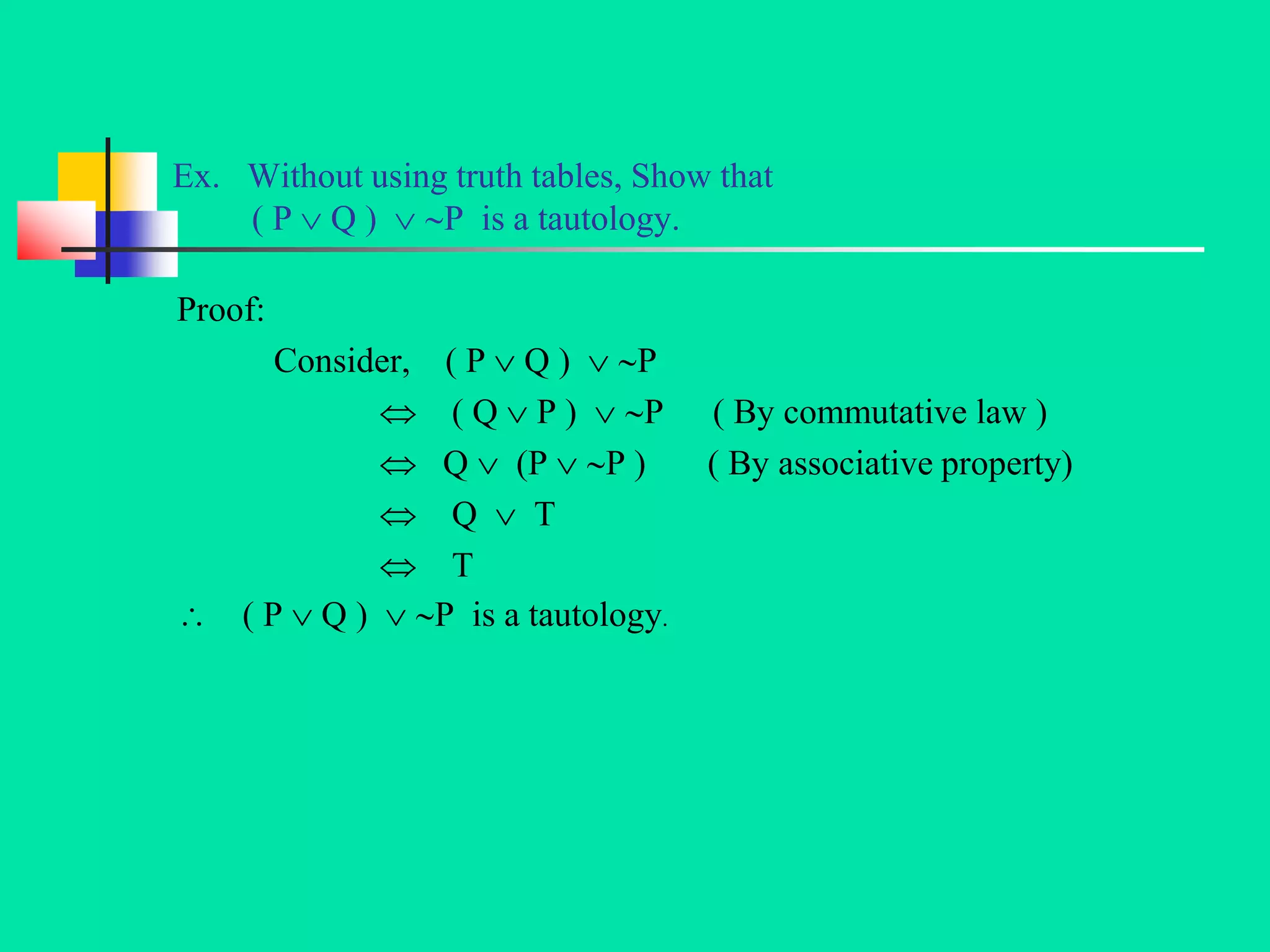 Ex. Without using truth tables, Show that
( P  Q )  P is a tautology.
Proof:
Consider, ( P  Q )  P
 ( Q  P )  P ( By commutative law )
 Q  (P  P ) ( By associative property)
 Q  T
 T
 ( P  Q )  P is a tautology.
 