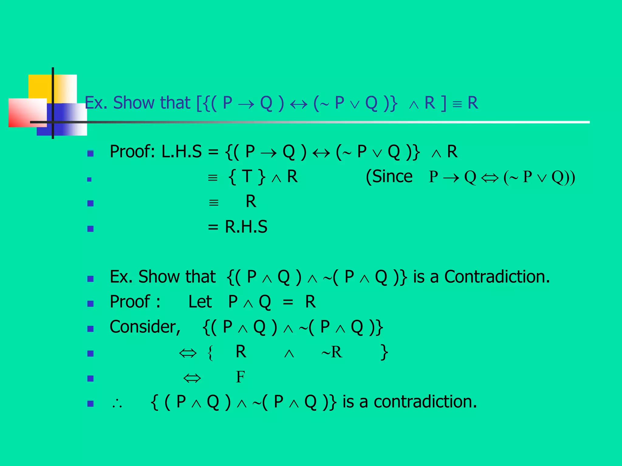 Ex. Show that [{( P  Q )  ( P  Q )}  R ]  R
 Proof: L.H.S = {( P  Q )  ( P  Q )}  R
  { T }  R (Since P  Q  ( P  Q))
  R
 = R.H.S
 Ex. Show that {( P  Q )  ( P  Q )} is a Contradiction.
 Proof : Let P  Q = R
 Consider, {( P  Q )  ( P  Q )}
  { R  R }
  F
  { ( P  Q )  ( P  Q )} is a contradiction.
 