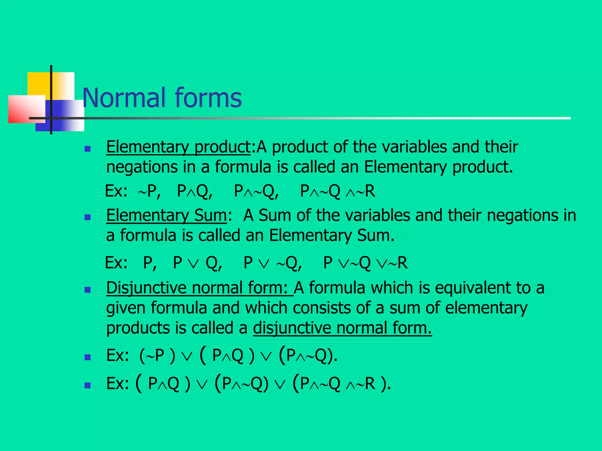 Normal forms
 Elementary product:A product of the variables and their
negations in a formula is called an Elementary product.
Ex: P, PQ, PQ, PQ R
 Elementary Sum: A Sum of the variables and their negations in
a formula is called an Elementary Sum.
Ex: P, P  Q, P  Q, P Q R
 Disjunctive normal form: A formula which is equivalent to a
given formula and which consists of a sum of elementary
products is called a disjunctive normal form.
 Ex: (P )  ( PQ )  (PQ).
 Ex: ( PQ )  (PQ)  (PQ R ).
 