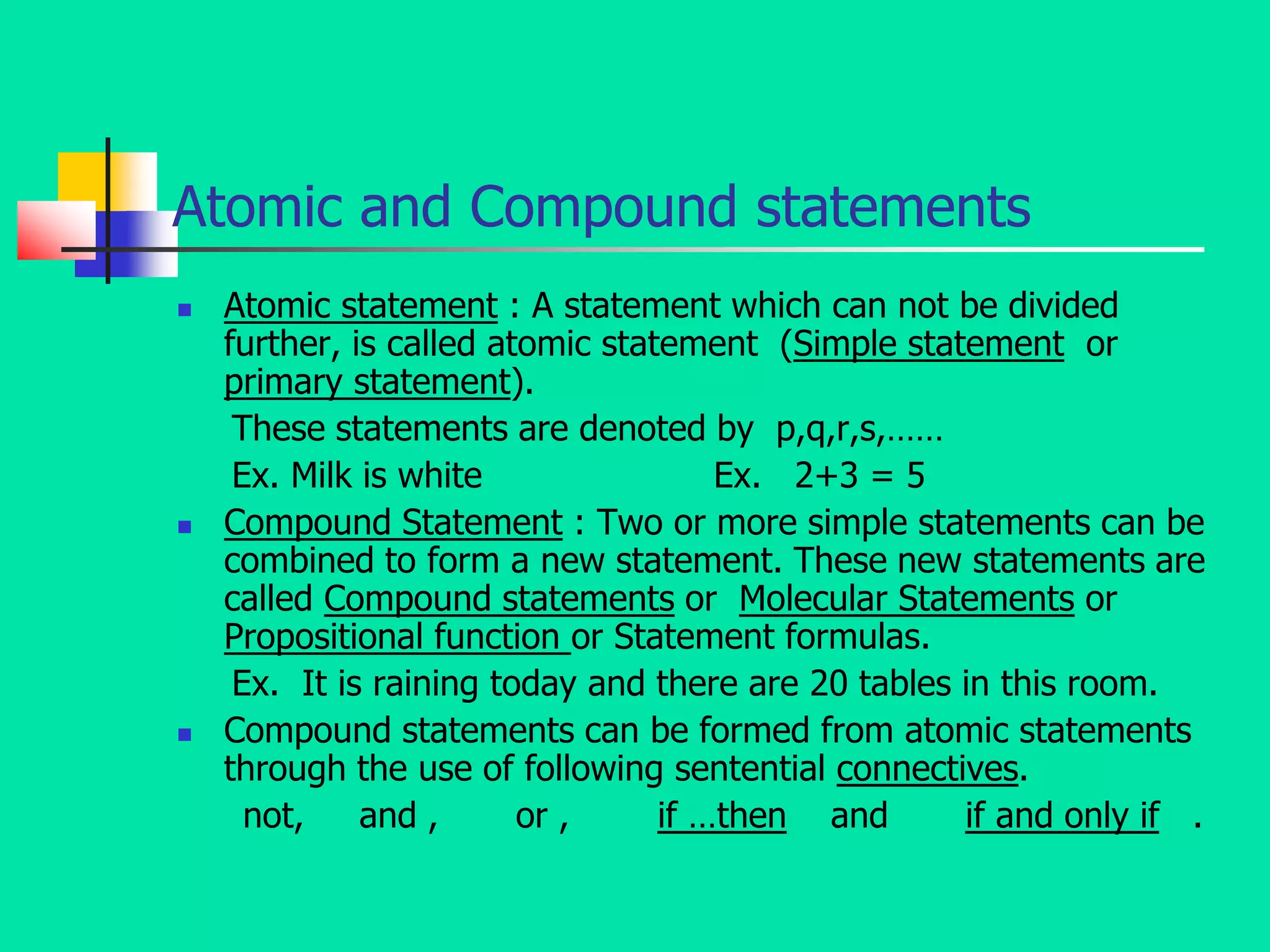 Atomic and Compound statements
 Atomic statement : A statement which can not be divided
further, is called atomic statement (Simple statement or
primary statement).
These statements are denoted by p,q,r,s,……
Ex. Milk is white Ex. 2+3 = 5
 Compound Statement : Two or more simple statements can be
combined to form a new statement. These new statements are
called Compound statements or Molecular Statements or
Propositional function or Statement formulas.
Ex. It is raining today and there are 20 tables in this room.
 Compound statements can be formed from atomic statements
through the use of following sentential connectives.
not, and , or , if …then and if and only if .
 