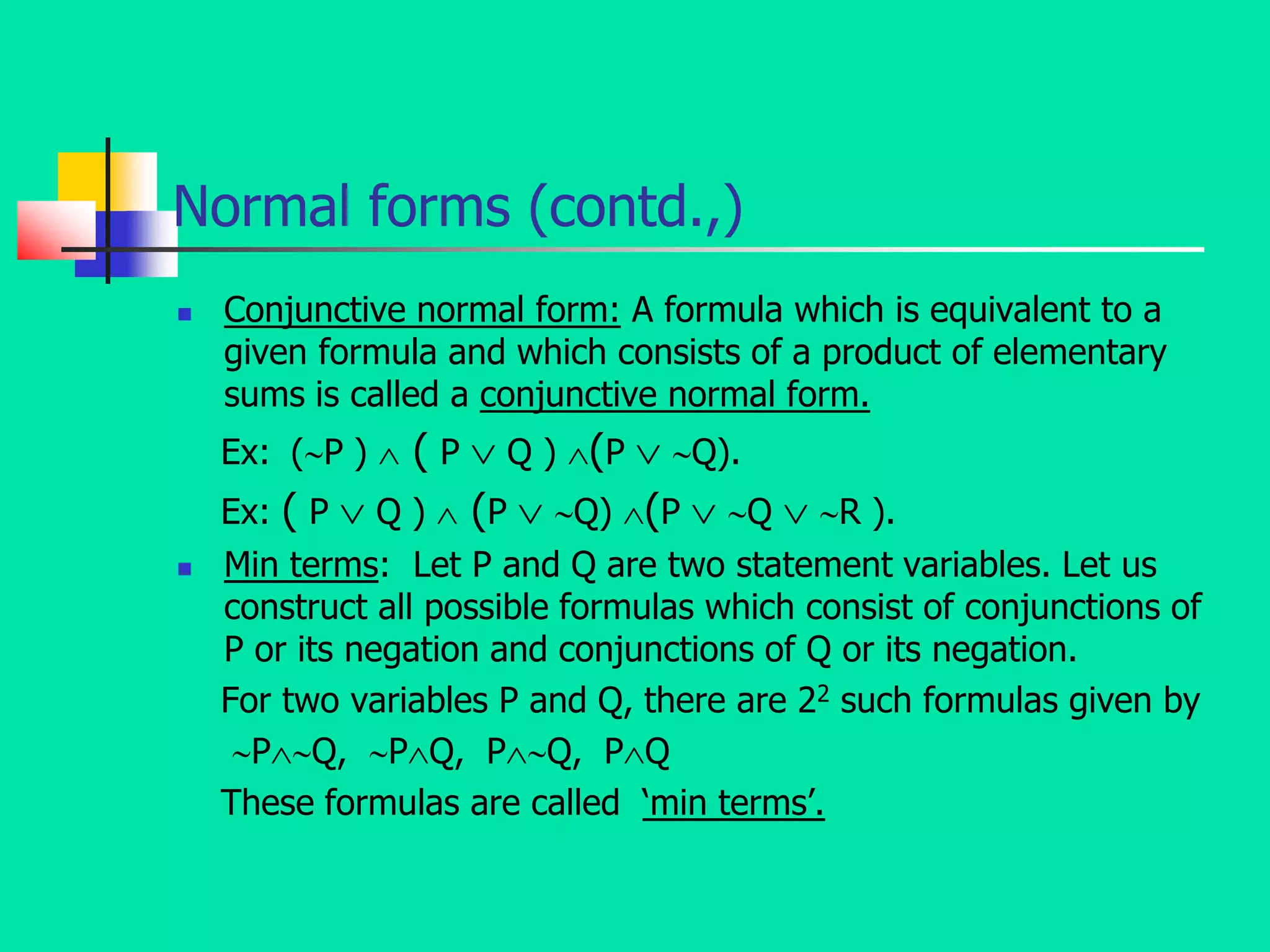 Normal forms (contd.,)
 Conjunctive normal form: A formula which is equivalent to a
given formula and which consists of a product of elementary
sums is called a conjunctive normal form.
Ex: (P )  ( P  Q ) (P  Q).
Ex: ( P  Q )  (P  Q) (P  Q  R ).
 Min terms: Let P and Q are two statement variables. Let us
construct all possible formulas which consist of conjunctions of
P or its negation and conjunctions of Q or its negation.
For two variables P and Q, there are 22 such formulas given by
PQ, PQ, PQ, PQ
These formulas are called ‘min terms’.
 