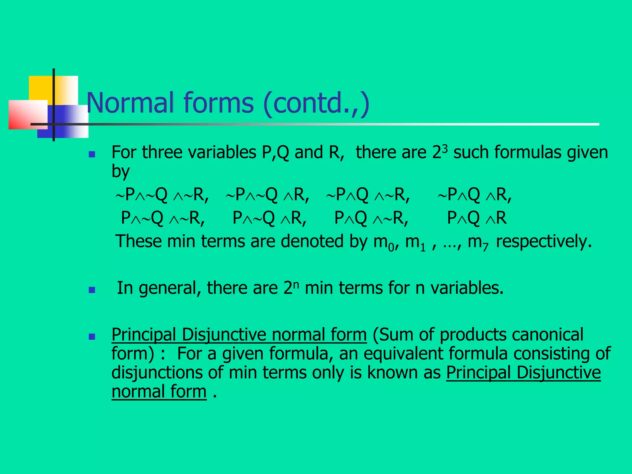 Normal forms (contd.,)
 For three variables P,Q and R, there are 23 such formulas given
by
PQ R, PQ R, PQ R, PQ R,
PQ R, PQ R, PQ R, PQ R
These min terms are denoted by m0, m1 , …, m7 respectively.
 In general, there are 2n min terms for n variables.
 Principal Disjunctive normal form (Sum of products canonical
form) : For a given formula, an equivalent formula consisting of
disjunctions of min terms only is known as Principal Disjunctive
normal form .
 