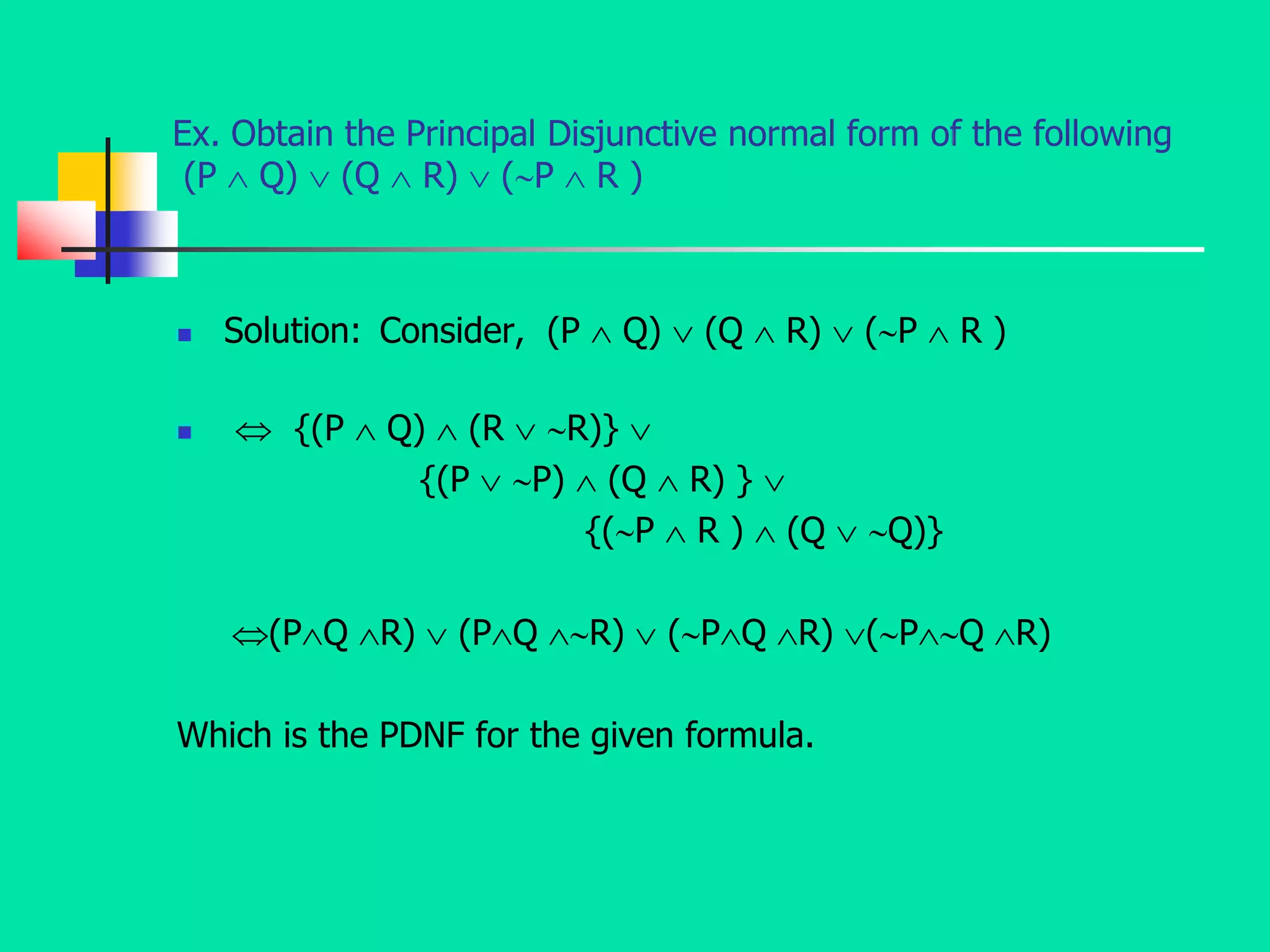 Ex. Obtain the Principal Disjunctive normal form of the following
(P  Q)  (Q  R)  (P  R )
 Solution: Consider, (P  Q)  (Q  R)  (P  R )
  {(P  Q)  (R  R)} 
{(P  P)  (Q  R) } 
{(P  R )  (Q  Q)}
(PQ R)  (PQ R)  (PQ R) (PQ R)
Which is the PDNF for the given formula.
 