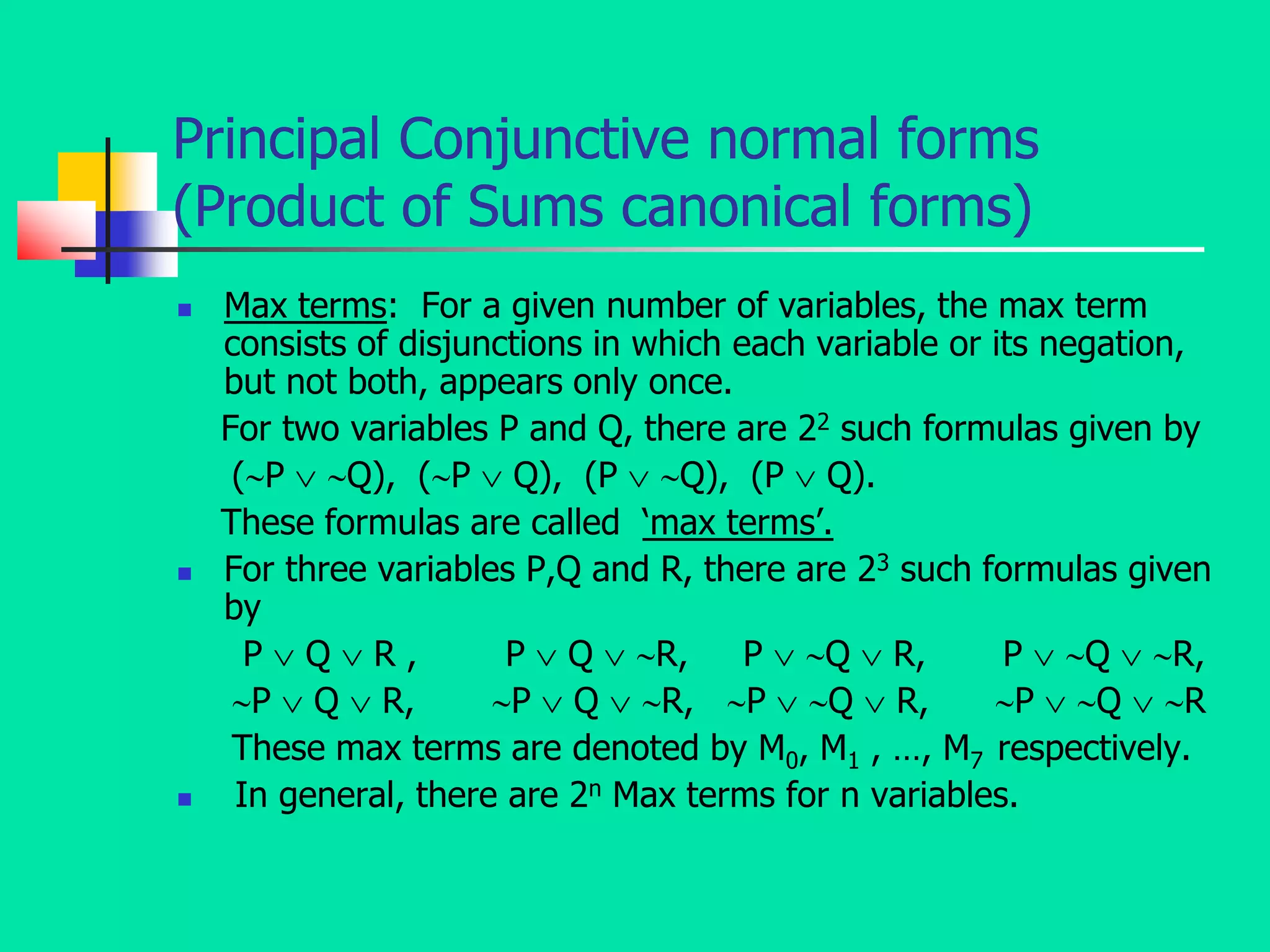 Principal Conjunctive normal forms
(Product of Sums canonical forms)
 Max terms: For a given number of variables, the max term
consists of disjunctions in which each variable or its negation,
but not both, appears only once.
For two variables P and Q, there are 22 such formulas given by
(P  Q), (P  Q), (P  Q), (P  Q).
These formulas are called ‘max terms’.
 For three variables P,Q and R, there are 23 such formulas given
by
P  Q  R , P  Q  R, P  Q  R, P  Q  R,
P  Q  R, P  Q  R, P  Q  R, P  Q  R
These max terms are denoted by M0, M1 , …, M7 respectively.
 In general, there are 2n Max terms for n variables.
 