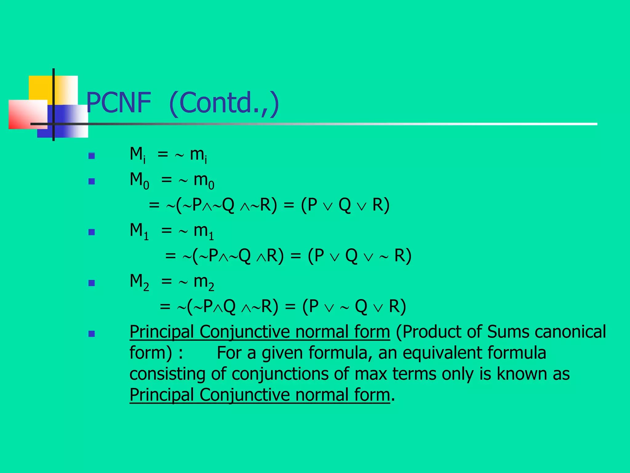 PCNF (Contd.,)
 Mi =  mi
 M0 =  m0
= (PQ R) = (P  Q  R)
 M1 =  m1
= (PQ R) = (P  Q   R)
 M2 =  m2
= (PQ R) = (P   Q  R)
 Principal Conjunctive normal form (Product of Sums canonical
form) : For a given formula, an equivalent formula
consisting of conjunctions of max terms only is known as
Principal Conjunctive normal form.
 