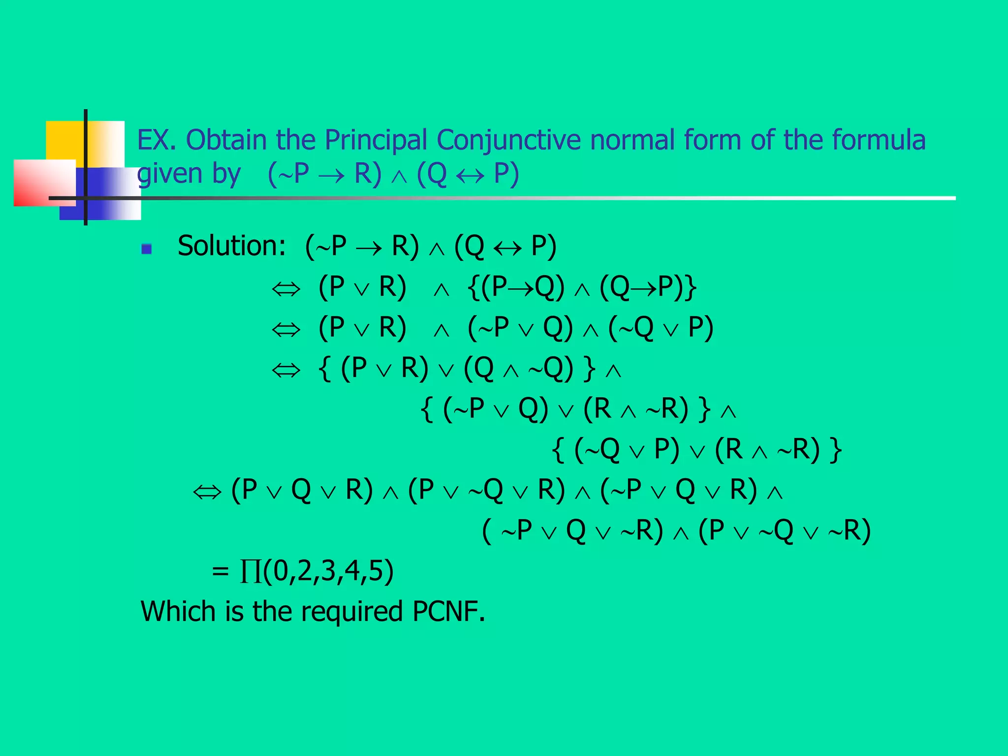 EX. Obtain the Principal Conjunctive normal form of the formula
given by (P  R)  (Q  P)
 Solution: (P  R)  (Q  P)
 (P  R)  {(PQ)  (QP)}
 (P  R)  (P  Q)  (Q  P)
 { (P  R)  (Q  Q) } 
{ (P  Q)  (R  R) } 
{ (Q  P)  (R  R) }
 (P  Q  R)  (P  Q  R)  (P  Q  R) 
( P  Q  R)  (P  Q  R)
= (0,2,3,4,5)
Which is the required PCNF.
 