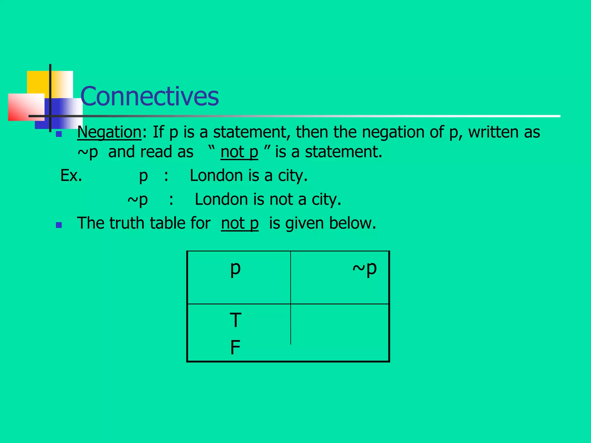 Connectives
 Negation: If p is a statement, then the negation of p, written as
~p and read as “ not p ” is a statement.
Ex. p : London is a city.
~p : London is not a city.
 The truth table for not p is given below.
p ~p
T
F
 