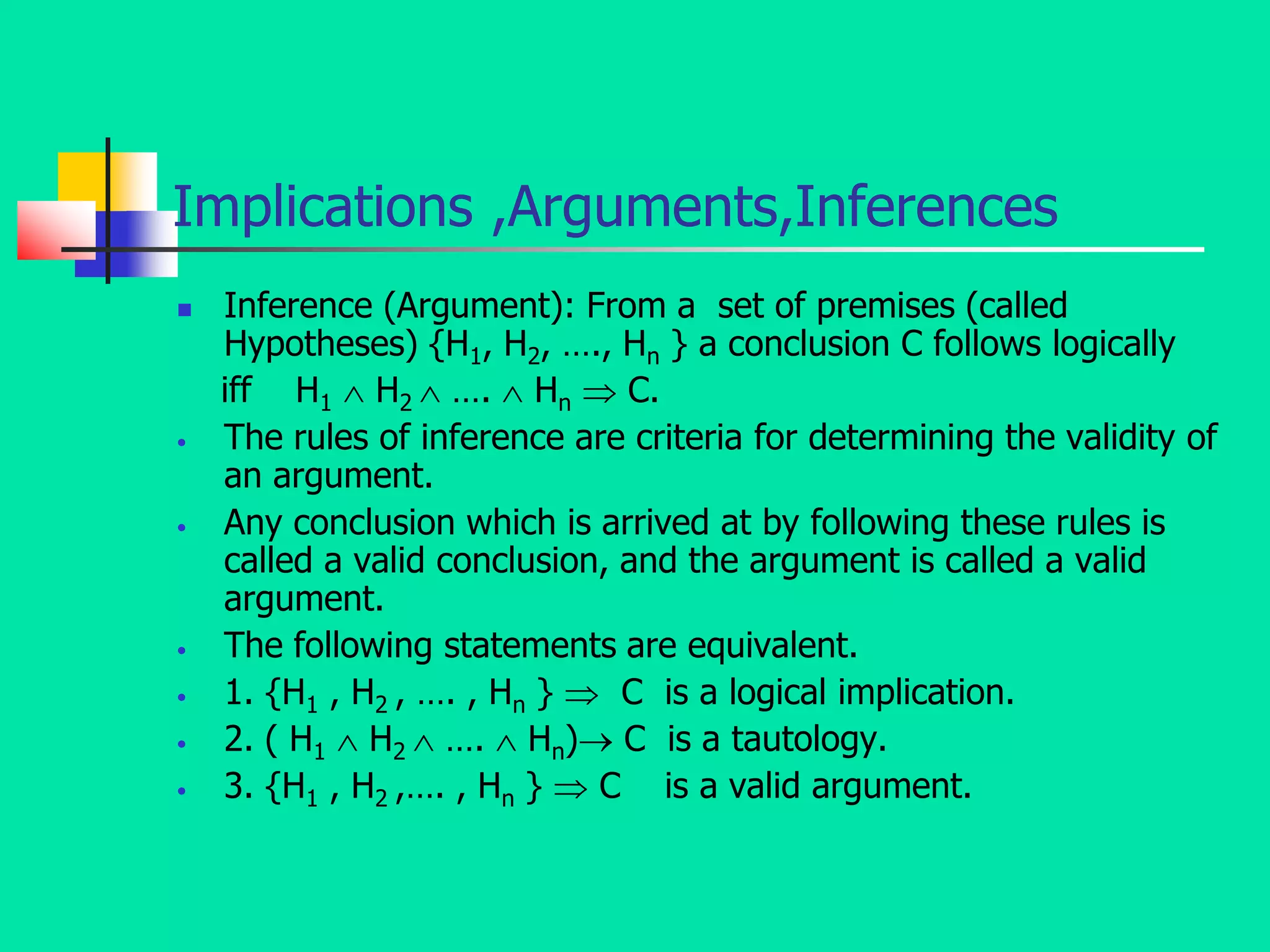 Implications ,Arguments,Inferences
 Inference (Argument): From a set of premises (called
Hypotheses) {H1, H2, …., Hn } a conclusion C follows logically
iff H1  H2  ….  Hn  C.
• The rules of inference are criteria for determining the validity of
an argument.
• Any conclusion which is arrived at by following these rules is
called a valid conclusion, and the argument is called a valid
argument.
• The following statements are equivalent.
• 1. {H1 , H2 , …. , Hn }  C is a logical implication.
• 2. ( H1  H2  ….  Hn) C is a tautology.
• 3. {H1 , H2 ,…. , Hn }  C is a valid argument.
 