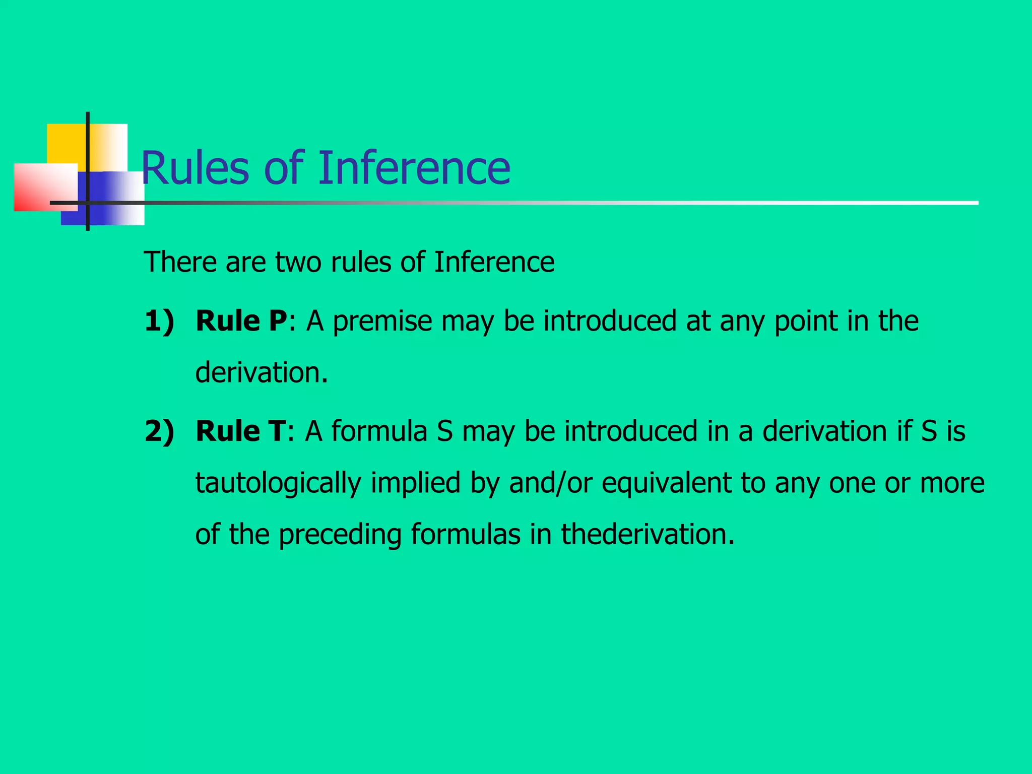 Rules of Inference
There are two rules of Inference
1) Rule P: A premise may be introduced at any point in the
derivation.
2) Rule T: A formula S may be introduced in a derivation if S is
tautologically implied by and/or equivalent to any one or more
of the preceding formulas in thederivation.
 