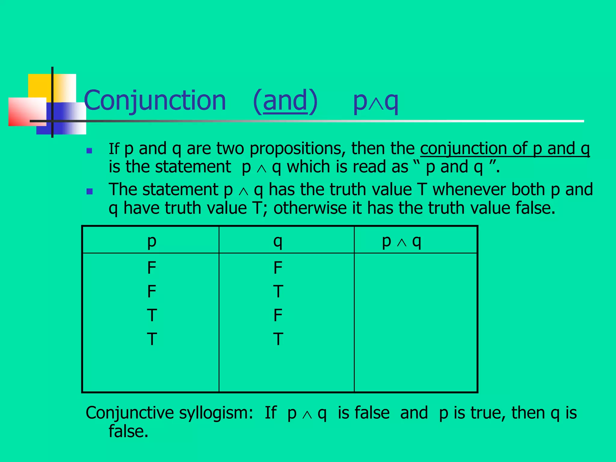 Conjunction (and) pq
 If p and q are two propositions, then the conjunction of p and q
is the statement p  q which is read as “ p and q ”.
 The statement p  q has the truth value T whenever both p and
q have truth value T; otherwise it has the truth value false.
Conjunctive syllogism: If p  q is false and p is true, then q is
false.
p q p  q
F
F
T
T
F
T
F
T
 