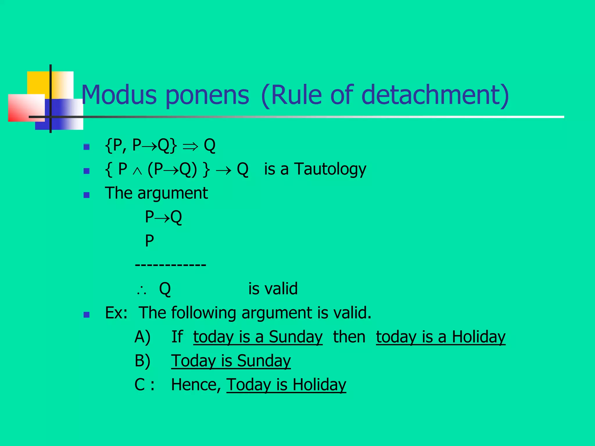 Modus ponens (Rule of detachment)
 {P, PQ}  Q
 { P  (PQ) }  Q is a Tautology
 The argument
PQ
P
------------
 Q is valid
 Ex: The following argument is valid.
A) If today is a Sunday then today is a Holiday
B) Today is Sunday
C : Hence, Today is Holiday
 