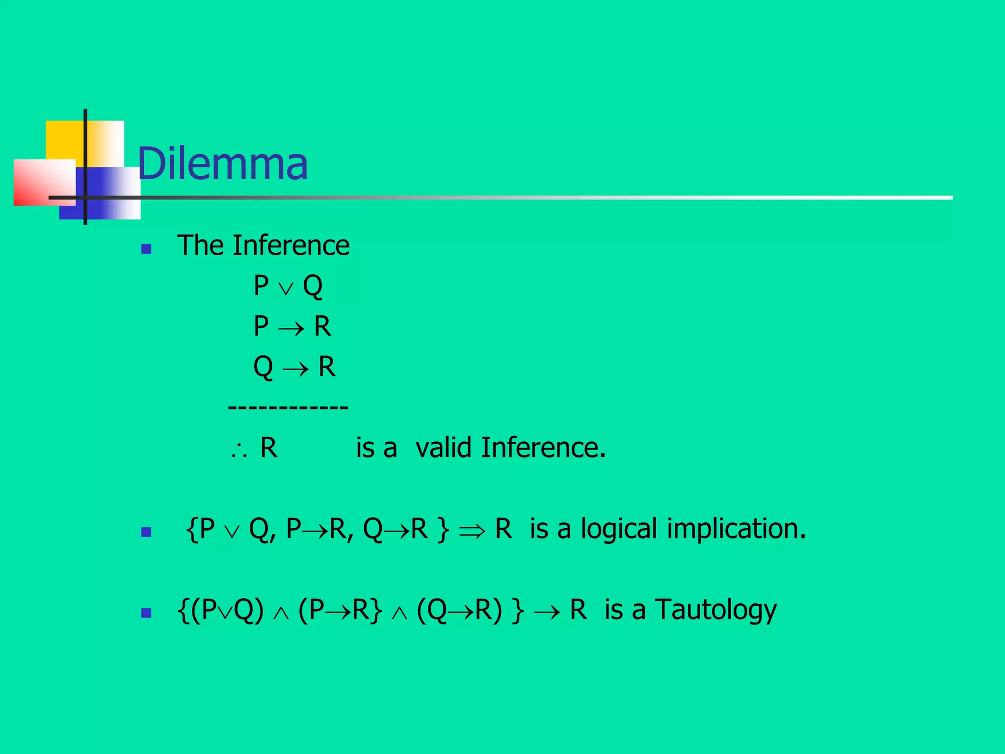 Dilemma
 The Inference
P  Q
P  R
Q  R
------------
 R is a valid Inference.
 {P  Q, PR, QR }  R is a logical implication.
 {(PQ)  (PR}  (QR) }  R is a Tautology
 