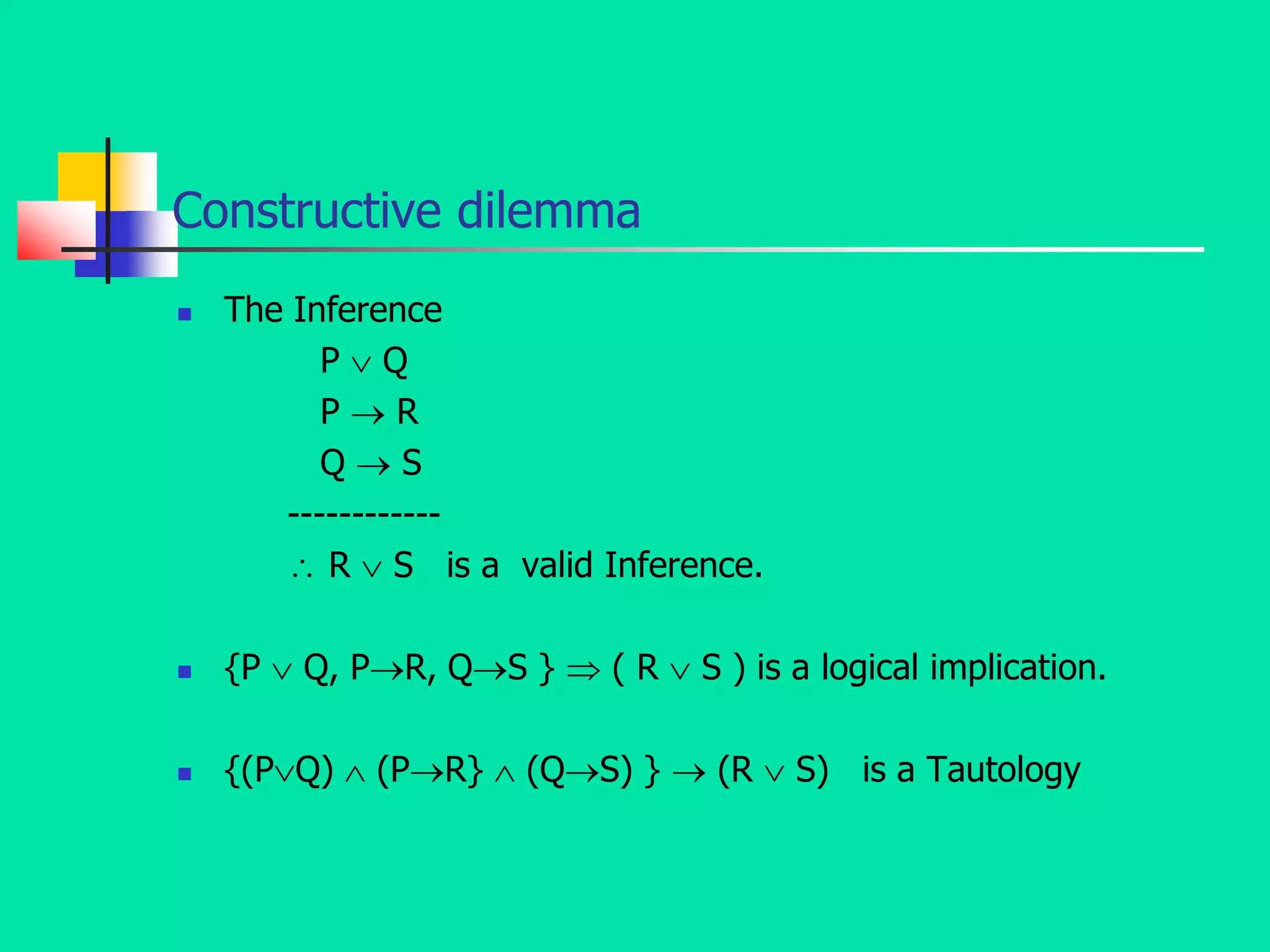 Constructive dilemma
 The Inference
P  Q
P  R
Q  S
------------
 R  S is a valid Inference.
 {P  Q, PR, QS }  ( R  S ) is a logical implication.
 {(PQ)  (PR}  (QS) }  (R  S) is a Tautology
 