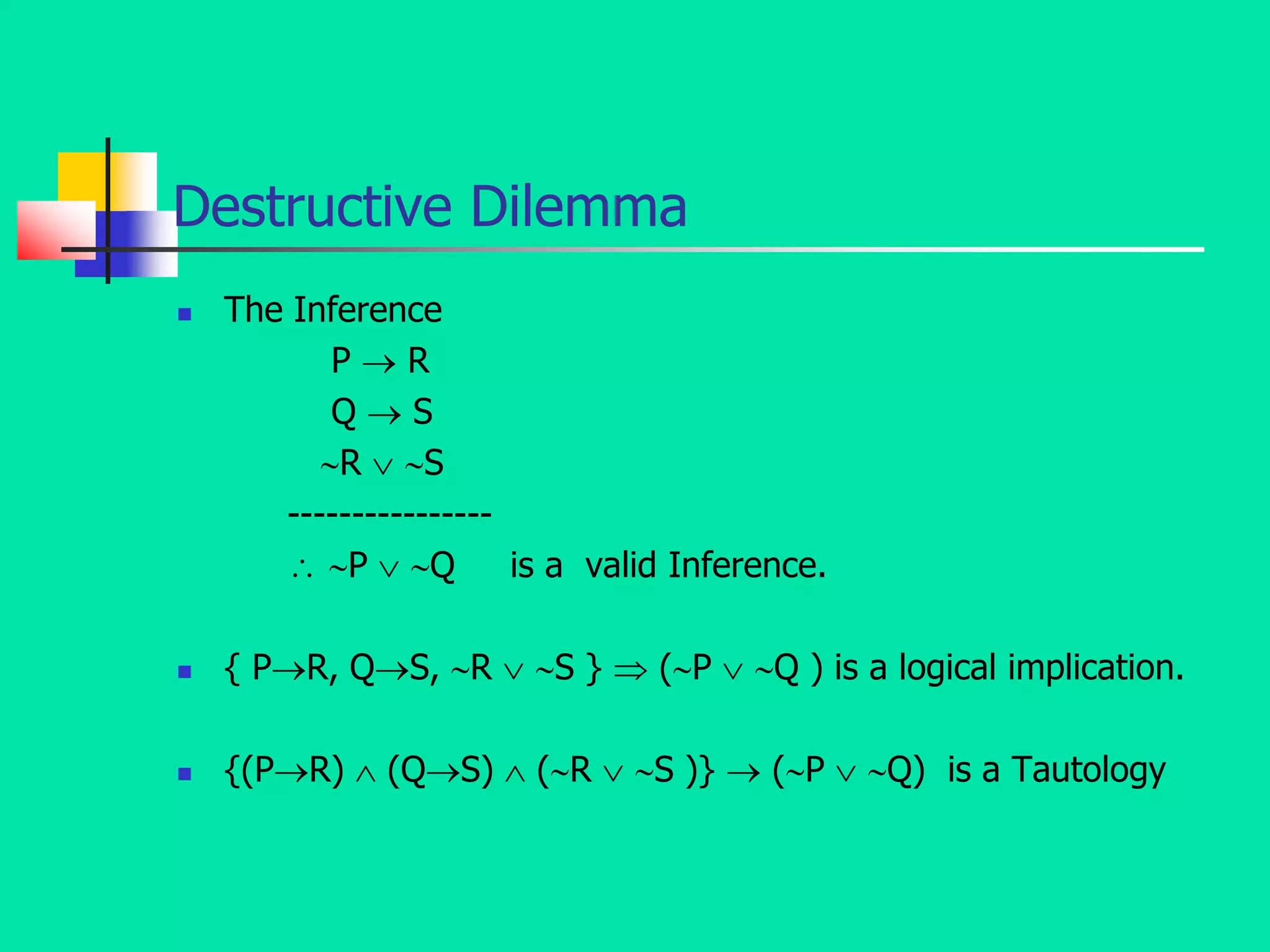 Destructive Dilemma
 The Inference
P  R
Q  S
R  S
----------------
 P  Q is a valid Inference.
 { PR, QS, R  S }  (P  Q ) is a logical implication.
 {(PR)  (QS)  (R  S )}  (P  Q) is a Tautology
 