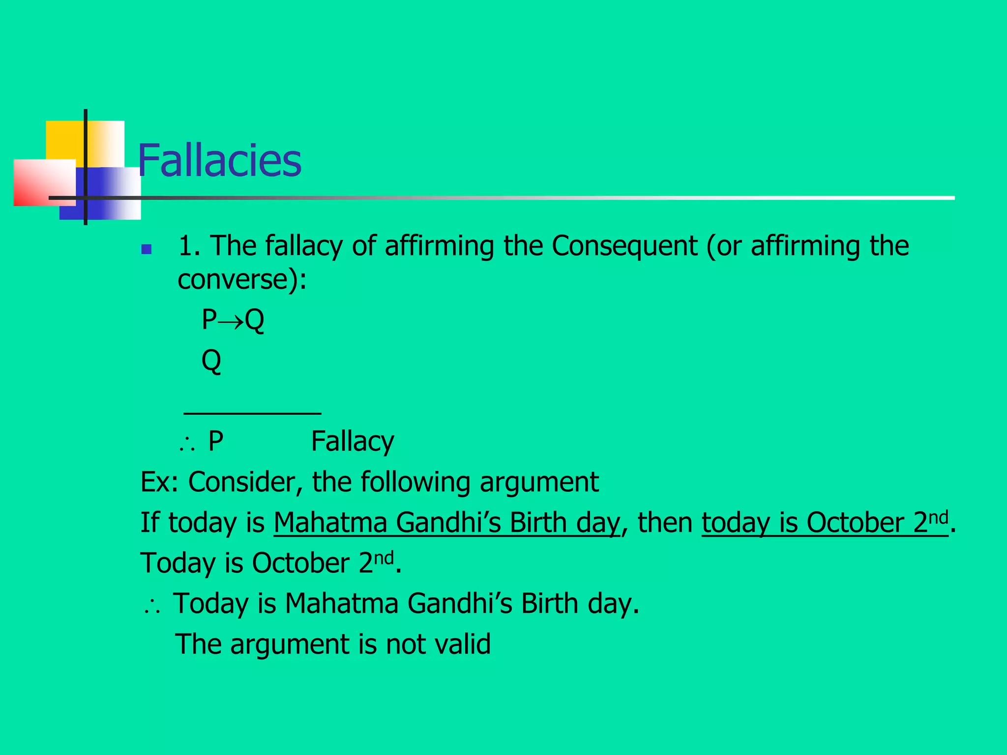 Fallacies
 1. The fallacy of affirming the Consequent (or affirming the
converse):
PQ
Q
_________
 P Fallacy
Ex: Consider, the following argument
If today is Mahatma Gandhi’s Birth day, then today is October 2nd.
Today is October 2nd.
 Today is Mahatma Gandhi’s Birth day.
The argument is not valid
 