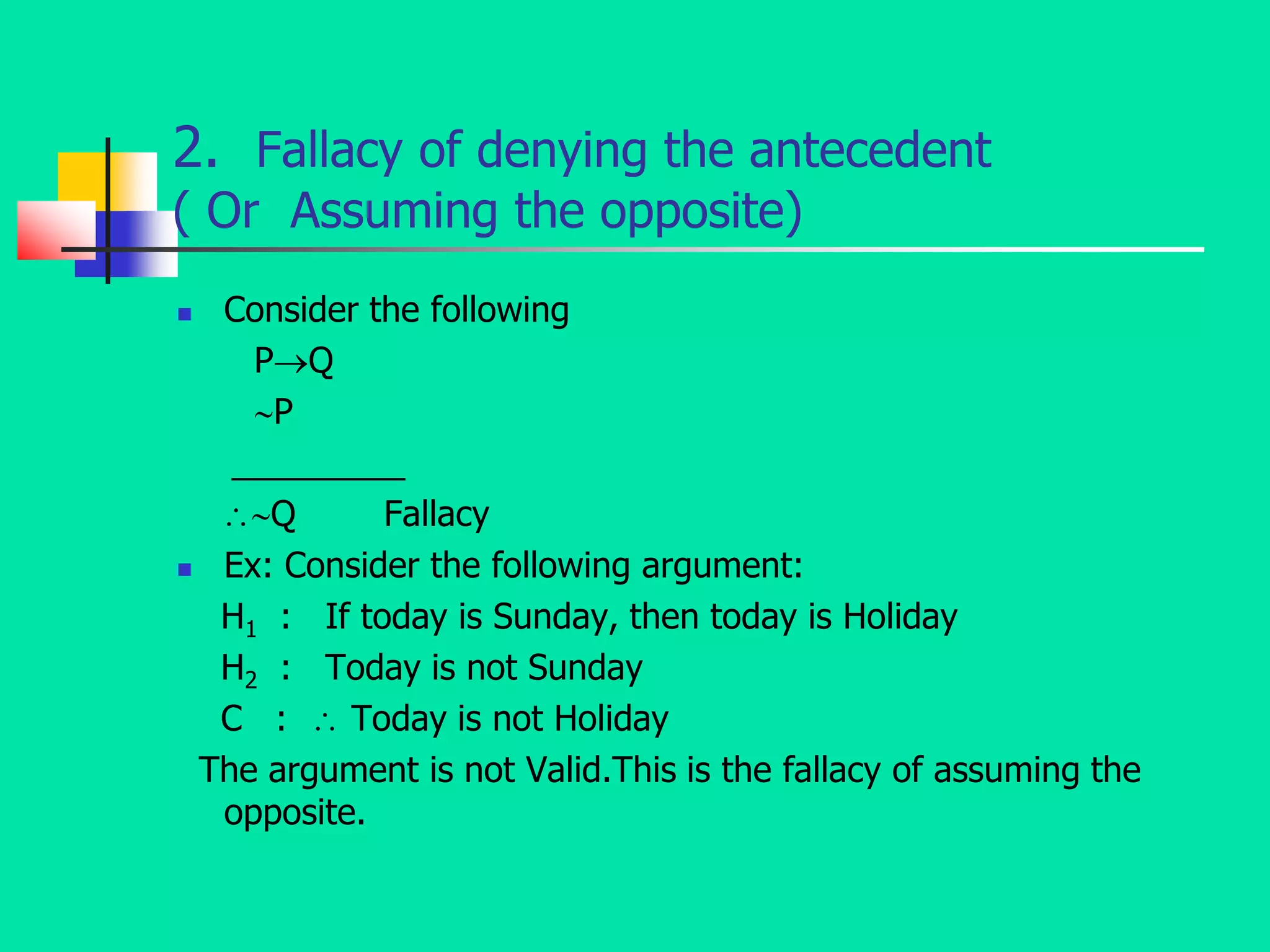 2. Fallacy of denying the antecedent
( Or Assuming the opposite)
 Consider the following
PQ
P
_________
Q Fallacy
 Ex: Consider the following argument:
H1 : If today is Sunday, then today is Holiday
H2 : Today is not Sunday
C :  Today is not Holiday
The argument is not Valid.This is the fallacy of assuming the
opposite.
 
