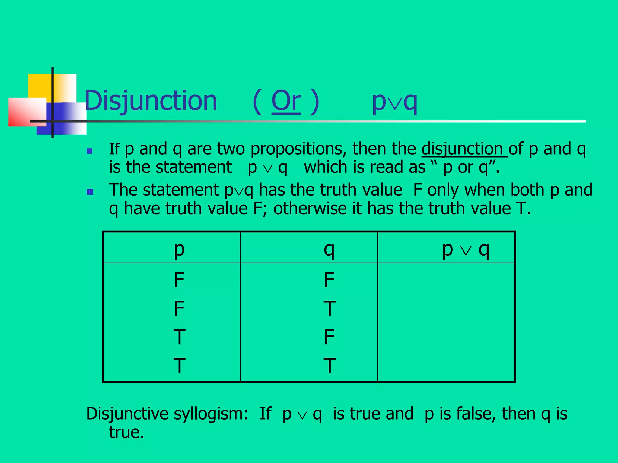 Disjunction ( Or ) pq
 If p and q are two propositions, then the disjunction of p and q
is the statement p  q which is read as “ p or q”.
 The statement pq has the truth value F only when both p and
q have truth value F; otherwise it has the truth value T.
Disjunctive syllogism: If p  q is true and p is false, then q is
true.
p q p  q
F
F
T
T
F
T
F
T
 