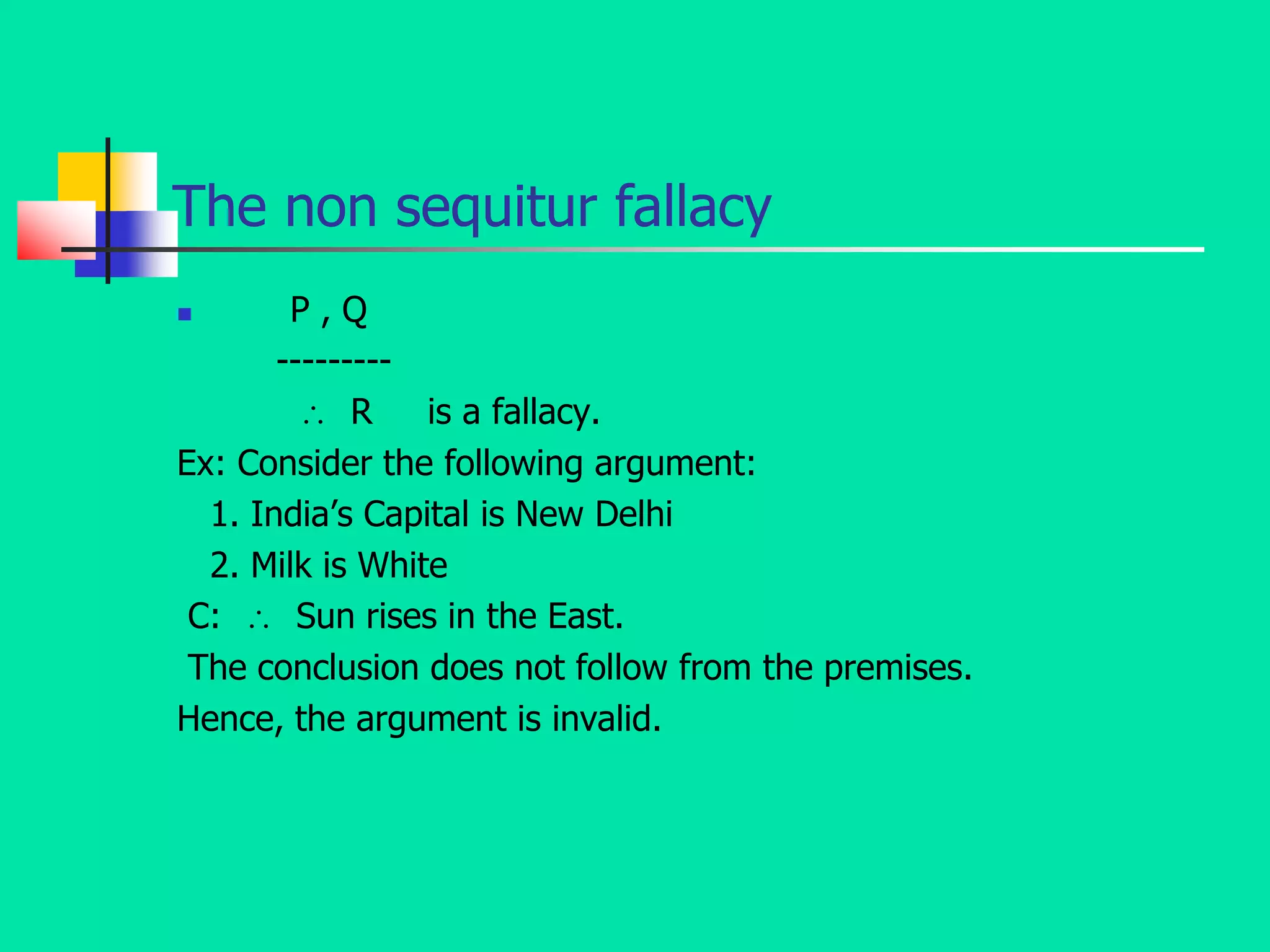 The non sequitur fallacy
 P , Q
---------
 R is a fallacy.
Ex: Consider the following argument:
1. India’s Capital is New Delhi
2. Milk is White
C:  Sun rises in the East.
The conclusion does not follow from the premises.
Hence, the argument is invalid.
 