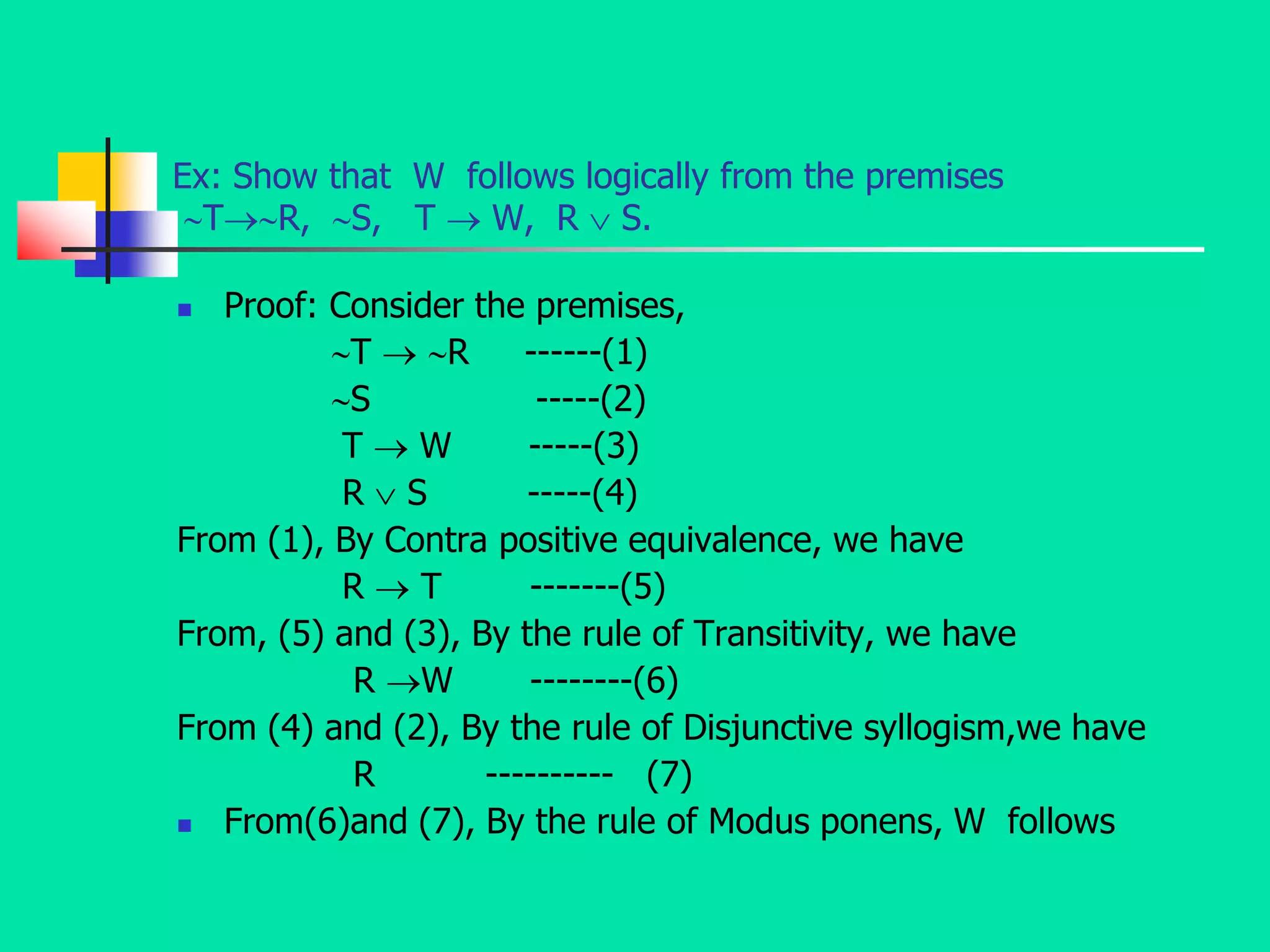 Ex: Show that W follows logically from the premises
TR, S, T  W, R  S.
 Proof: Consider the premises,
T  R ------(1)
S -----(2)
T  W -----(3)
R  S -----(4)
From (1), By Contra positive equivalence, we have
R  T -------(5)
From, (5) and (3), By the rule of Transitivity, we have
R W --------(6)
From (4) and (2), By the rule of Disjunctive syllogism,we have
R ---------- (7)
 From(6)and (7), By the rule of Modus ponens, W follows
 