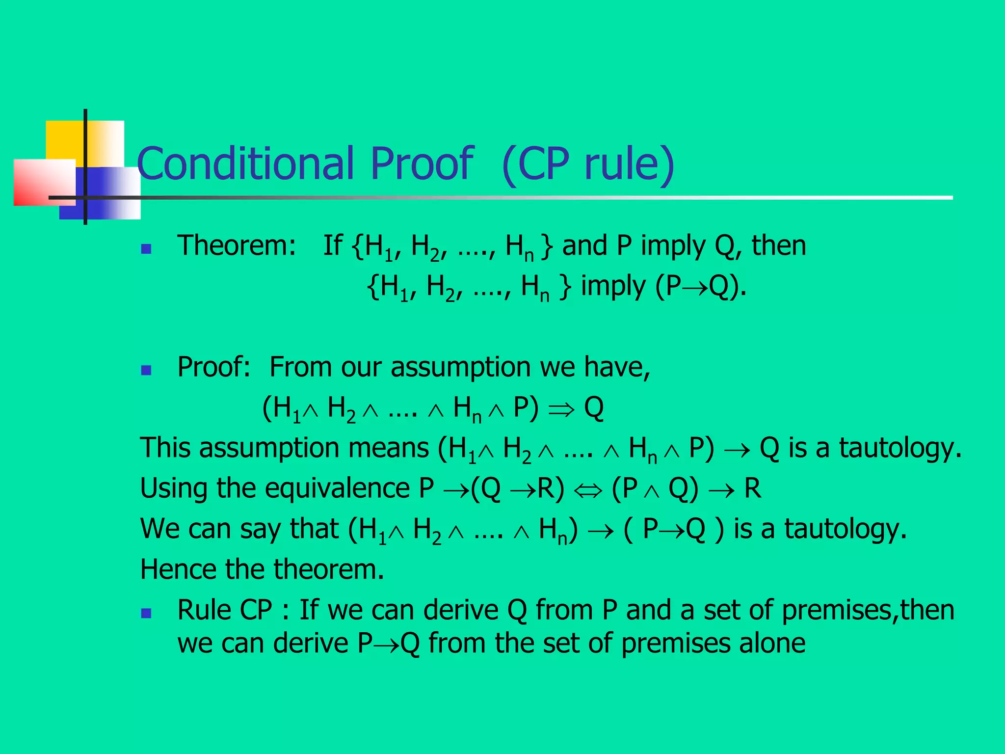 Conditional Proof (CP rule)
 Theorem: If {H1, H2, …., Hn } and P imply Q, then
{H1, H2, …., Hn } imply (PQ).
 Proof: From our assumption we have,
(H1 H2  ….  Hn  P)  Q
This assumption means (H1 H2  ….  Hn  P)  Q is a tautology.
Using the equivalence P (Q R)  (P  Q)  R
We can say that (H1 H2  ….  Hn)  ( PQ ) is a tautology.
Hence the theorem.
 Rule CP : If we can derive Q from P and a set of premises,then
we can derive PQ from the set of premises alone
 