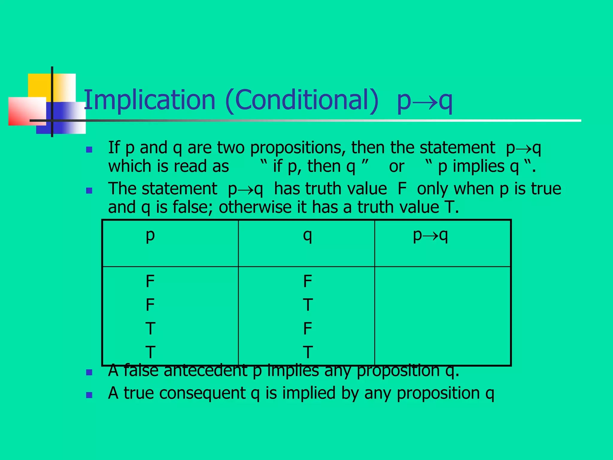 Implication (Conditional) pq
 If p and q are two propositions, then the statement pq
which is read as “ if p, then q ” or “ p implies q “.
 The statement pq has truth value F only when p is true
and q is false; otherwise it has a truth value T.
 A false antecedent p implies any proposition q.
 A true consequent q is implied by any proposition q
p q pq
F
F
T
T
F
T
F
T
 