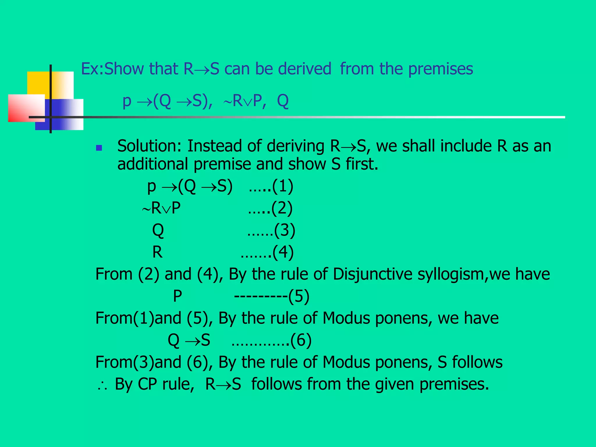 Ex:Show that RS can be derived from the premises
p (Q S), RP, Q
 Solution: Instead of deriving RS, we shall include R as an
additional premise and show S first.
p (Q S) …..(1)
RP …..(2)
Q ……(3)
R …….(4)
From (2) and (4), By the rule of Disjunctive syllogism,we have
P ---------(5)
From(1)and (5), By the rule of Modus ponens, we have
Q S ………….(6)
From(3)and (6), By the rule of Modus ponens, S follows
 By CP rule, RS follows from the given premises.
 