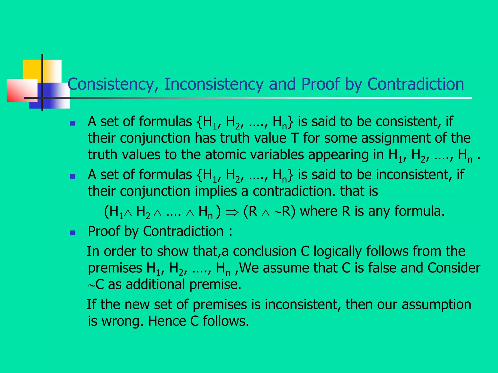 Consistency, Inconsistency and Proof by Contradiction
 A set of formulas {H1, H2, …., Hn} is said to be consistent, if
their conjunction has truth value T for some assignment of the
truth values to the atomic variables appearing in H1, H2, …., Hn .
 A set of formulas {H1, H2, …., Hn} is said to be inconsistent, if
their conjunction implies a contradiction. that is
(H1 H2  ….  Hn )  (R  R) where R is any formula.
 Proof by Contradiction :
In order to show that,a conclusion C logically follows from the
premises H1, H2, …., Hn ,We assume that C is false and Consider
C as additional premise.
If the new set of premises is inconsistent, then our assumption
is wrong. Hence C follows.
 