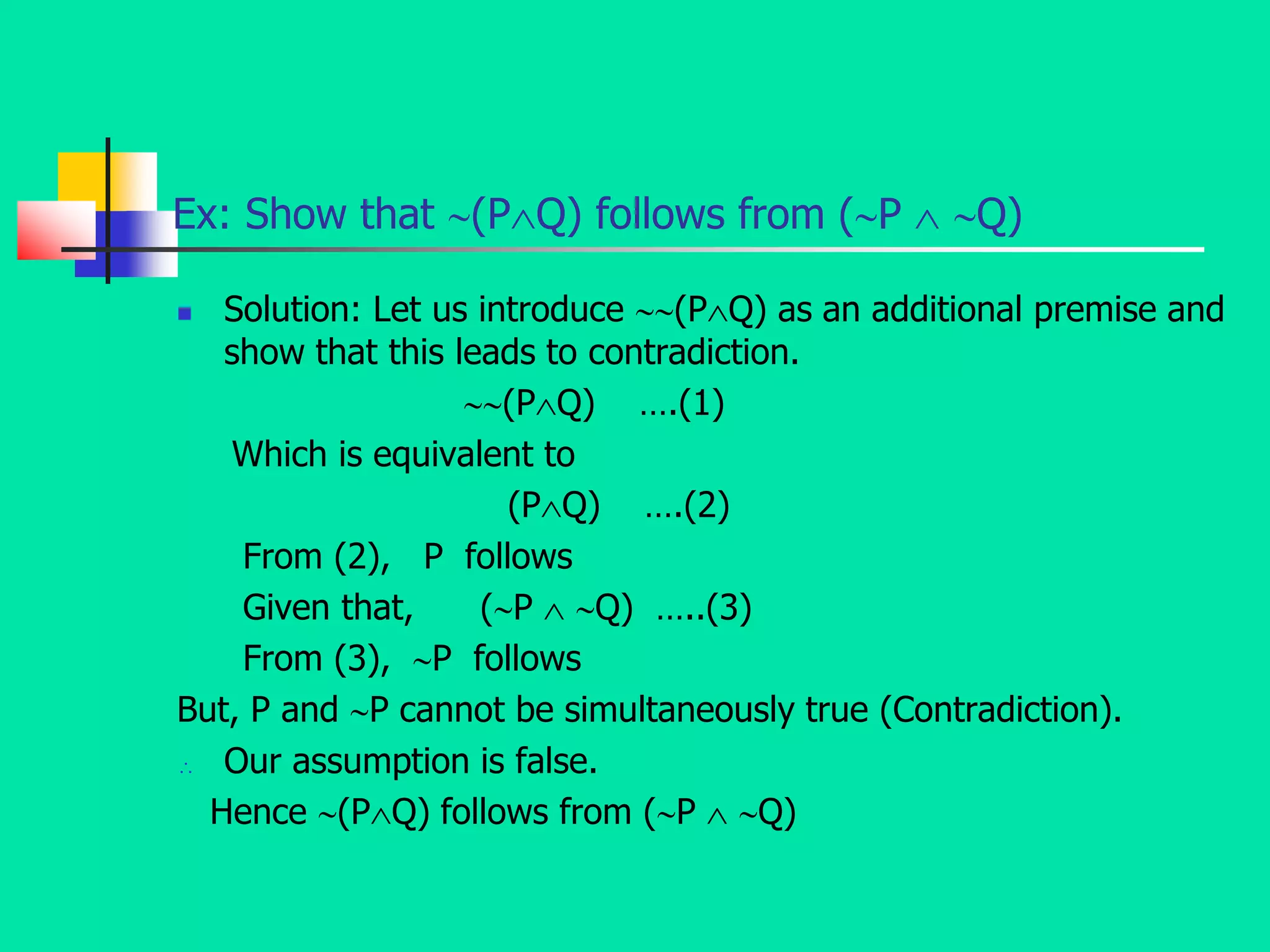 Ex: Show that (PQ) follows from (P  Q)
 Solution: Let us introduce (PQ) as an additional premise and
show that this leads to contradiction.
(PQ) ….(1)
Which is equivalent to
(PQ) ….(2)
From (2), P follows
Given that, (P  Q) …..(3)
From (3), P follows
But, P and P cannot be simultaneously true (Contradiction).
 Our assumption is false.
Hence (PQ) follows from (P  Q)
 