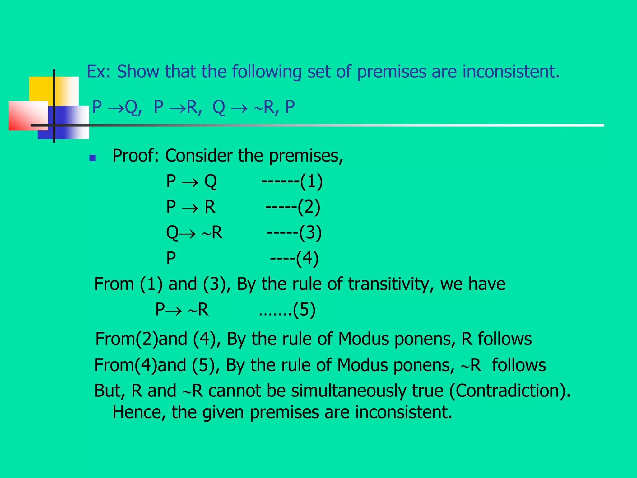 Ex: Show that the following set of premises are inconsistent.
P Q, P R, Q  R, P
 Proof: Consider the premises,
P  Q ------(1)
P  R -----(2)
Q R -----(3)
P ----(4)
From (1) and (3), By the rule of transitivity, we have
P R …….(5)
From(2)and (4), By the rule of Modus ponens, R follows
From(4)and (5), By the rule of Modus ponens, R follows
But, R and R cannot be simultaneously true (Contradiction).
Hence, the given premises are inconsistent.
 